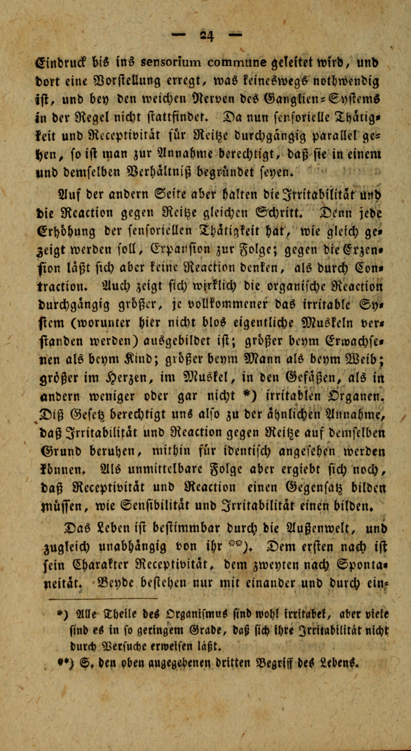 ßinbrudf hÜ in§ sensormm commune gcleftet ttjirb, unb fccrt eine SSorf^eÜung erregt, voa^ fe!ne6n)egö notlfcwenbig jfl^ unb be^ ben tr>eid)en 9ten)en be^ @angHetu(gi))lemg in ber SRegel nicftt ftattfinber. ®a nun fenforieüe Xtjatig* feit unb SRcccptJüitat (ur SRei^e burd)gdngfg parallel ge:^ l)en, foiflitian iur Slnna^me berecl)tigt,bagfk in einem iinb bemfelben 53er^dltnig begrfinbet fe^en/ 2Iuf ber anbern ©eite aber galten bie Irritabilität unb bie aUeaction gegen SRei^e gleichen @d)ritt4 25i'nn jebc erl)b&ung ber fenforicllen 2;i)drig!eit f)ät, vok gleid; gei 3eigt n)erbett foll, Gvpattficn jur golge; gegen bie^^rjen« fion lagt fid) aber feine SKeacHon benten, alö burd) (5on^ traction» 2lud) ijeigt ftd) wWlid; t>\z, organi|d)e Steaction l)urd)gdngig grbgier, je DoÜfommener ba6 irritable ©^f (lern (worunter ^ier nid)t bloö eigentlidbe SÄuöfeln f>zx$ flanben irerben) auögebilbet ijl; großer bet)m S*ra)ad)f£t tien al6 bc\)m Äinb; gtbger bet)m fWann aU bei)m 5Beib; groger im ^^erjen, im ^In^hl, in ben ®efdgen/alö in ünbern «weniger ober gar nid)t *) irritablen ©rganen. 25(g @efe^ bered)tigt un^ alfo ju ber d&nlid^en Slnna^me, fcag 3rntabilitdt unb 3teaction gegen SJtei^e auf bemfelben ©runb berufen, mithin für ibentifd) angefe&en trerben Ibnnen* 2llö unmittelbare gofge aber ergiebt ftd; nod)^ tag SReceptiöitdt unb JReaction einen ©egenfa^ bilben jnuflf^n, wie ©enfibilitdt unb Irritabilität einen bilben* ®aö geben ijl bejiimmbar burc^ bie 2lugenn?elt, unb jugleict) unabhängig t>on i^r ''•*''> Dem er{ien nacb ift fein (S&arafter 3fieceptit>itdt, bem jtt)et)ten nad; ©ponta« fieitdt» 23ev)be begeben nur mit einanber unb burc^ ein« *) 5!lle 2:l)eUe be^ Crganifm«^ ftnbnjoljl irritaW, aber t>Ult finb e^ in fo getinöem ®rabe, baß fi* ll)re 3rrttaMlitat nic^t burd) ^etfucbe erroelfen laßt, •♦) ©♦ ben oben angegebenen britten ^Begriff be^ ülebenf.