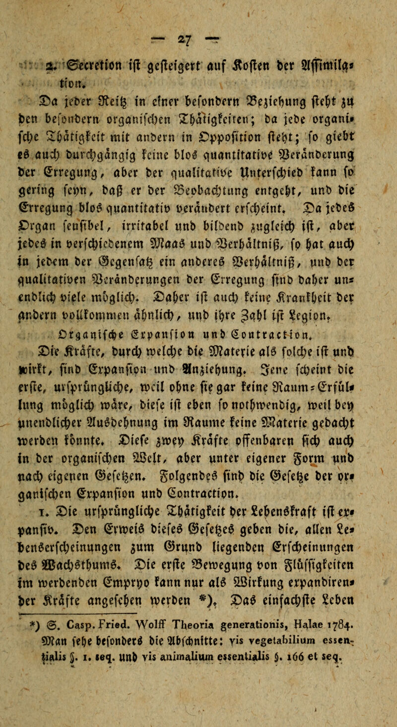 2t* ©taetion ifl gcfteigert auf Soften bct* 2lfllmil(|tf ttort* ®a ieber Stei^ in cfner befonbertt S5^iicJ)ung jle^t ^u fcen befon^ern organifcöen X^aligfciren; ba jebe organif fcl;e Zi)ätio^tcit mit anbern in ©ppofitlon fieijt; fo giebt cö aud) burdigdngtg feine blo^ quantitatit)^ Serdnberung bcr Srregung, ober ber (iualitaHi)e Unterfcfeieb fann fp; gering fc^n, baß er ber SBeoböc^tung entgeht, unb bie ©rregung blo^ quantitötit) t>erdribert erfd)eint» S)a jebeS ürgati feuftbel, irritabel unb bifbenb h^iQkid) ift. aber jebeö in t)erfc|)iebenem 5J?aaö unb Ser^dltnig, fp fiat a\xd) in jebem ber @egenfa^ ein anbereS aSer^dltnig, unb icx flualitötit>en ?3cränberungen ber Erregung finb ba^er uns cnblici^ mU mbglid?* S5a[;er i|l aud} feine ^ranf(ieit ber anbern t)oUfomrnen a^nlict), unb j^re ^qt)l ijl ^^^ion^ Drganlfci&c Srpaufioti unb Soutraction, 25ie Ärdfte, burd) n^elc^e bie SKaterie aU folc^e ijl unb jDirft/ ftnb erpanfipn unb anjie()ung* 3ene fd)eint bie erfte, mfprunglic^e, weil o^ne ft?gar feine 9\aum?S'rfuU hing möglich wdre^ biefe ift eben fp npt^wenbig^ tDeil bey ^nenblid^er 2Iußbe^nung im JRaume feine ÜBaterie gebad;t tverben fonnte# Diefe ^mt^ Ärdfte pffenbaren ff^ auc^ in ber organifd^en ^üt, aber unter eigener gorm unb tiad) eigenen ©efe^en* golgenbe^ ftnb tk ©efe^e ber pri ganifc|)en $r^)anftpn unb ßontractipn» !♦ Sie urfprünglic^e Söatigfeit ^er Sebenöfraft ifler* ^)anjtt>* 2)en SrtpeiS biefeö ®efe^e$ geben bie, allen 8e* l)enöerfd;einungett jum ©runb (tegenben Srfd)einungen U^ aJad;^t^umS* Die erfle S5ett)egung t)pn glufftgfeiten im «jerbenben ©mpr^p fann nur alS Sßirfung erpanbiren^ |)er Ärdfte angef<:^eu werben *), 2)aö einfac^ftc Sebeit \ß .11 *) ©♦ Casp. Fried. Wolff Theoria generationis, H^^lae 1784. 9J?att fe&e befonber^ bte3lbf*nftte: vis vcgetabilium essen- |ialis $. I. se^. unb vis animalium ^ssentialis $• 166 et seq.
