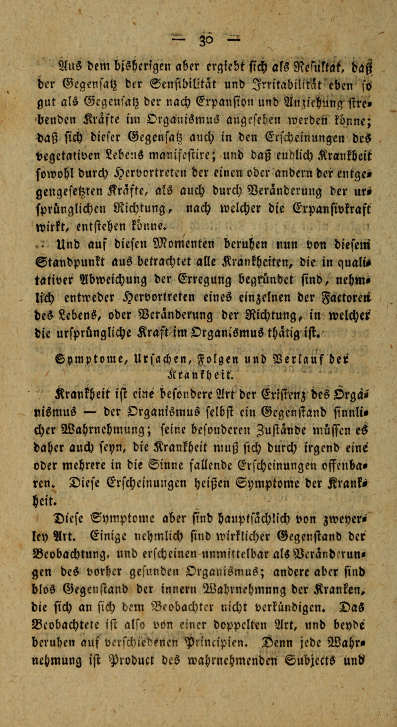 — SO- ZIUS bem biö^crfgen aber crgfebt <t^ öfö dxmUtit, H§ ber ©egenfa^ ber ©enftbititat unb 3vitabilit5t'eben ftf gut alö ©caenfatj ber nad) Srpanito» mb ^npclfmo; fxvct bcnben Jlvafte im Drgmu'ömuö öiigefe^en n?erben fonnc; tag ficö blefer ©egcnfafe aucl) in ben ©rfd/cinungcn be^ \>tQctatmn Scbenö manifcftire; unb bag enblid) Äranfbßif fo\t)obl buvcl) ^?ert)ortrctcn ber einen ober önbern bei* entgc* gcngefe^ten Ifrafte, öIS and) burd? SJeranberung ber urii fpran9lid)en Siicbtung, mä) luelc^cr bic e*rpanfit>fraft n)irft, entjicben fonnc* V. Unb auf biefen Momenten berubcn nun Don biefeiti ©tanbpunft an^ betradt)tet afle Äranf^eiten, t)k in quali# tatitjer Slbweic^ung ber Erregung bcgrünbet finb, nebttt« lic^ cntu^eber ^ertJortretcn cineS einzelnen ber gactoreti beö geben^^ ober SJeranb^rung ber giid)tung^ in ttjelc^cr bie urfprfinglic^e Äraft im Organismus tbatigijl* ©t)tttptome, Urfacfeen, folgen unb SSerlauf beti jttanfßett Äranfbeit i(! eine befonbere2lrt ber errflenj beS Srga« itiSmuS — ber Organismus felbfi ein ®egen<?anb ftnnh'i d)er 2Ba^rnebmung; feine befonberen 3wpöttbe muffen e^ baber aucb fe^n, bie :Rranfbeit muß ftclj^ burd) irgenb eine ober mebrere in bie ©inne fallenbe ©rfdjeinungen offenba* ten. Siefe ©rfc^einungen bci|5en ©i;mptome ber Äranf^ Diefe ©ymptome aber jTnb bö«ptfad)lid) t)on jn?eif)erW lei) ?Irt. einige nebmlicf) ftnb ipirflid)er ®egen(!anb ber 23eobad)tung, unb erfd^einen unmittelbar als SJcranbrrun* gen beS t)or^cr gefunben OrgaiiiSmuS; anbere aber ftnb bloS ©egenfianb ber innern IBabrne^mnng ber Äranfen^ bie ftc^ an fid) bem 25cobad)tcr nicfet Dcrfunbigen* J5aS ^Beobachtete ijl alfo x>on einer boppclten 2lrt, unb be^bc beruben auf V)crfd)iebenen ^rfncipien* ©enn jebe SBa^r« nebmung ifl ^robuct beS wabrnebmenbeu ©ubjectS un»