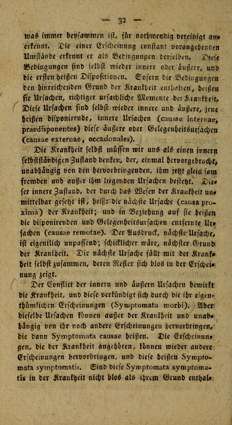 ^ 3^ -- tt)aS immer bet)f(immen i(t, ffir not^menbig vereidigt atr» crfennn 2Mc einer ©rfcbeiintng conftant t^DrangefceuCfn Umfianbe erfennt er öB ^ebit:gunpen borjdbiiu £^iefc SSebiagungen ftnb fctbj! roieber innere ober augere, unb bic er(!en (jeigen Difpofttionen* Sofern bie JSebingunge.n ben ^inreicl)ettben ©runb ber Ärant{;eit enrl^itUen, beigen ftc Urfac^en, rid^tiger urfad)Iid?e SJJemente bcr ^latiffceit.. ^ 7b'\z\z Urfac^en fmb felbjlt lieber innere unb dugtre, Jen« l&eifen bifponirenbe, innere Urfaci)en (causae intemae, praedisponentes) biefe augiere ober ®elegen^eitöurfacl;en Ccausae externae, occasxonales). 25ie Äranf&eit felbjl mßfien wir unö olö einen innern feIbjl(iaitbigen3upÄnbbenfen, ber, einmal ]&crt)orgebr(5ci)t^ unabhängig t)cn ben ^ertjorbririgenben. i^m je^r gleici fam fremben unb auger i^m Iiegenben Urfad^en befiel)t* 5^ie# fer innere 3f^ö«b, ber burd; \>0i^ 2Befen ber ^raaf^eit un# mittelbar gefeilt i|i, ^etgr bie nad^fte Urfac^e (causa pro- x5ma) ber Äranf&eit; unb in Se^te^ung auf fte (letgeti XiXt bifpanirenben unt) @elegen(>eitöuvfac^en entfernte Ur« fachen (causae remotae). Der 5lu^brudf, nad)jie Urfact)e^ tjl eigentlid; unpaffenb; fcf;icflici^er n'arc, nad)jler ©runb ber Ärantfteit* 2)ie ndc^l^e Urfac^e fallt mit ber Äranf» ffeit felbfl iufammen^ beren SReflcx ftd) btoö in ber ©rfd^ei« nung jeigt* 2)er ßonflict ber innern unb duf5ern Urfad)en bctt)ir!r bie Äranf^eit, unb biefe t^ertünbigt fic^ burd) bie ibr eigen* t^umfid^en ©rfc^einungen (Syoaptomata morbi). 2lber biefelbe Urfad)en Tonnen außer ber Ärant^eit unb unab« gängig t)on i&r nod) anbere ©rfc^einungen t)ert)orbringen, bie bann Symptomata causae beißen* Bie £rfd;einun9 gen, bfc ber Äranfbeit angeboren, t5nnen mieber anbere ©rfc^einungen bert)orbringen, unb biefe beigen Synnpto- mata symptomati.s:. @inb biefe Symptomata symptoma- tis in ber ^ranf^eit nietet blo^ alo ibran @vunb entbaU