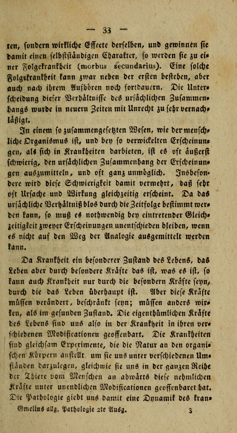 tm, fonbern wirfHd&e Effecte berfelfecn, unb getüitinen fte bamit einen felbllftanbigcn ß^araftcr, fo werben fte gu eU ner ^olgefvanfljeir (morbus secundarius). Sine (oIc|)e golgefranf^t fann jtvar neben ber erflen befielen, aber oud) nail) ibrem Slufboren nocb fortbaucrn, Die Unter« fd^eibung bief^r SJerbaltniflfe \)c& urfacl^licl;en gufömmen« I^angö würbe in neuern Reiten mit Unrecht ju fe^n;)ernac&# Idgigt* 3n einem fo jufammengefe^ten 5LBefen, wie bermenfc^j^ lic^e jDrganiömuö i(T, unb be^) fo t)erwicfelten Srfcl;einun« gen, aU fiel) in Ärantbeiten börbieten, ijl eö oft augerjl fdwierig^ ben urfad^Iic^en Jnfömmenbang ber Srfc^einun« gen auö^umitteln^ unb oft ganj unmöglich. 3nöbefon«= bere wirb blefe @d)wierigfeit bamit t)erme(?rt, bag fe(ir oft Urfac^e unb aSirfung gleichzeitig erfcbeint* 25a baS urfdc&Iic|)e a}er{>dltnig bloö burc^ t>k Zeitfolge bejümmt wer« ben fann, fo mug e^ not()wenbig bei) eintretenber ©leid)« jeit{gfeitjwe9er(5rfcfteinungenunentfd;ieben bleiben, wenn cö x\id)t auf ben SBeg ber SInalogie auJgemittelt werben fann, 25a .Rranf^eit ein bcfonberer ^upanb be8 Seben«, iai Seben aber buvct) befonbere Ärafte baö ifl, voa^ e^ ijl, fo fann aud^ Äranfbeit nur burd) bie befonbern Ärdfte fepn^ buvcb bie baö Seben überhaupt ifl» 3Iber biefe Gräfte muffen t)eranbert, befd)rdnft fepn; muffen anberö wir« fen, al^ im gefunben Suffanb* ©ie eigent^umlicben Gräfte bc^ £eben§ ftuD unö alfo in ber Äranfbeit in ibren t)er« ftiebenen SOtobiftcationeu geoffenbart* 25ie Äranf^eiten ftnb gleid;fam Srpcrimente, bie bie 9^atur an ben organi« fd)en Ätnpern anj^cHt um fie un6 unter t)erfd)iebenen Um« ftdnben bar^ulcgcn, gleid)tt?ie fie \xr\6 in ber ganjen Steibe tcr 2:t)ievc Dom 3JZenfd}en an abwdrtö biefe ne^ni!id)en ftrdfte unter unenblidKn aJJobiftcationen geoffenbaret bat* Sie ^atfjologie giebt m\6 bamit eine 2)ipnamit bea fran» ©melius allg, ^^at()C)Iogie ate 3iu^g. 3