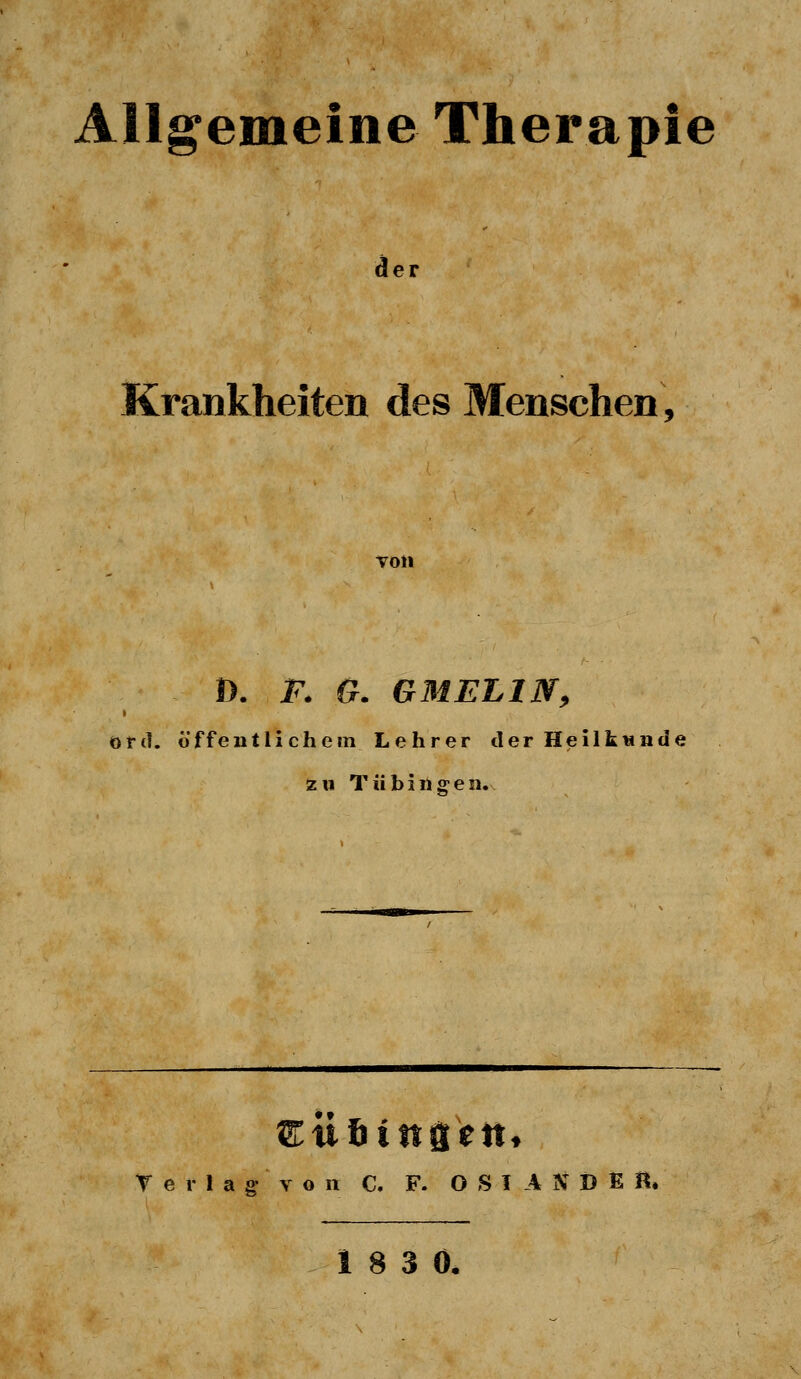 Allgemeine Therapie der Krankheiten des Menschen, von D. F. G. G M EL IN, ord. öffentlichem Lehrer der Heilkunde zu Tübingen. Sttßtttgett, Terlag von C. F. OSIASDfiH. 18 3 0.