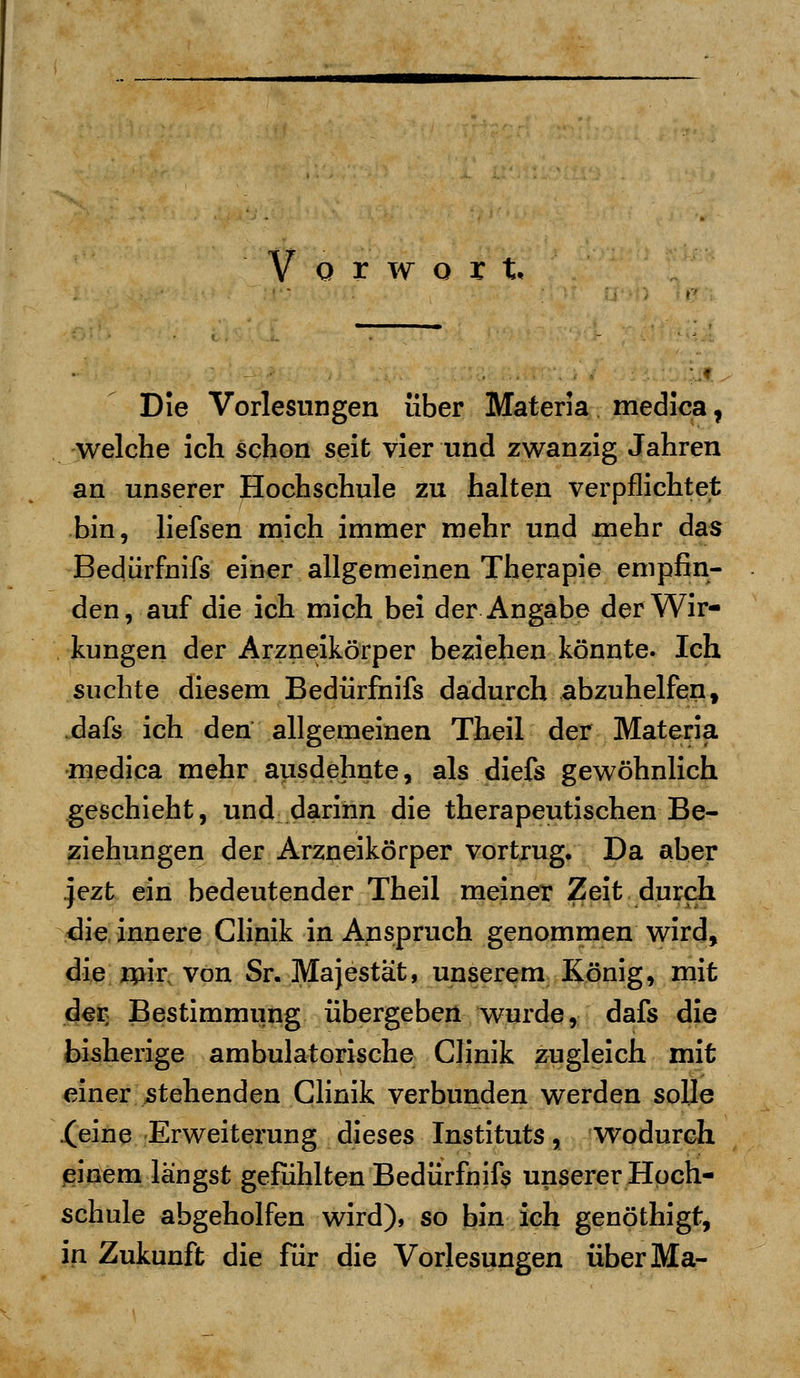 o r w o x t. Die Vorlesungen über Materia medica ? welche ich schon seit vier und zwanzig Jahren an unserer Hochschule zu halten verpflichtet bin, liefsen mich immer mehr und mehr das Bedürfnifs einer allgemeinen Therapie empfin- den, auf die ich mich bei der Angabe der Wir- kungen der Arzneikörper beziehen könnte. Ich suchte diesem Bedürfnifs dadurch abzuhelfen, dafs ich den allgemeinen Theil der Materia medica mehr ausdehnte, als diefs gewöhnlich geschieht, und darinn die therapeutischen Be- ziehungen der Arzneikörper vortrug. Da aber jezt ein bedeutender Theil meiner Zeit durch die innere Clinik in Anspruch genommen wird, die mir von Sr. Majestät, unserem König, mit der Bestimmung übergeben wurde, dafs die bisherige ambulatorische Clinik zugleich mit einer stehenden Clinik verbunden werden solle .(eine Erweiterung dieses Instituts, wodurch einem längst gefühlten Bedürfnis unserer Hoch- schule abgeholfen wird), so bin ich genöthigf, in Zukunft die für die Vorlesungen überMa-