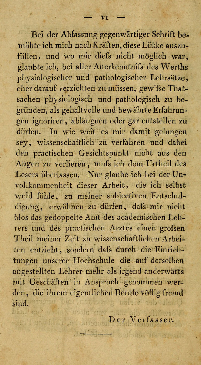 Bei der Abfassung gegenwärtiger Schrift be- mühte ich mich nach Kräften, diese Lükke auszu- füllen, und wo mir diefs nicht möglich war, glaubte ich, bei aller Anerkenntnifs des Werths physiologischer und pathologischer Lehrsätze, eher darauf verzichten zu müssen, gewifse That- sachen physiologisch und pathologisch zu be- gründen, als gehaltvolle und bewährte Erfahrun- gen ignoriren, abläugnen oder gar entstellen zu dürfen. In wie weit es mir damit gelungen sey> wissenschaftlich zu verfahren und dabei den practischen Gesichtspunkt nicht aus den Augen zu verlieren, mufs ich dem Urtheil des Lesers überlassen. Nur glaube ich bei der Un- vollkorrunenheit dieser Arbeit) die ich selbst wohl fühle, zu meiner subjectiven Entschul- digung, erwähnen zu dürfen, dafs mir nicht bios das gedoppelte Amt des academischen Leh- rers und des practischen Arztes einen grofsen Theil meiner Zeit zu wissenschaftlichen Arbei- ten entzieht, sondern dafs durch die Einrich- tungen unserer Hochschule die auf derselben angestellten Lehrer mehr als irgend anderwärts mit Geschäften in Anspruch genommen wer- den, die ihrem eigentlichen Berufe völlig fremd sind. Der Verfasser.