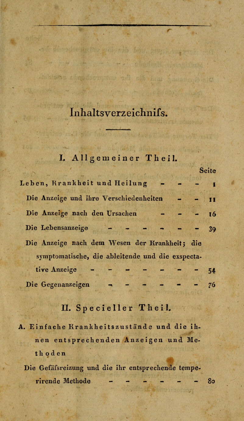 Inhalts verz eichnifs. I. Allgemeiner Theil. Seite Leben, Krankheit und Heilung - - - i Die Anzeige und ihre Verschiedenheiten - - n Die Anzeige nach den Ursachen - - - 16 Die Lehensanzeige ----.-- 39 Die Anzeige nach dem Wesen der Krankheit; die symptomatische, die ableitende und die exspecta- tive Anzeige - - - - -- -54 Die Gegenanzeigen «,--_«.- ^6 II. Specieller Theil. A. Einfache Krankheitszuständ e und die ih- nen entsprechenden Anzeigen und Me- thoden Die Gefäfsreizung und die ihr entsprechende tempe- rirende Methode ------ 80