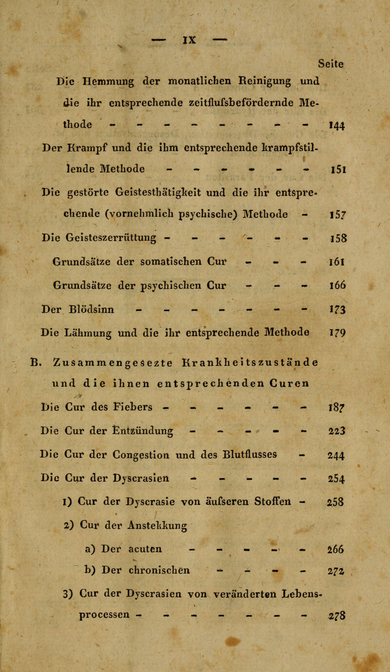 S. Seite Die Hemmung der monatlichen Reinigung und die ihr entsprechende zeitflufsbefördernde Me- thode - - - ~ -- - - 144 Der Krampf und die ihm entsprechende krampfstil- lende Methode - - - • - - l5l Die gestörte Geistesthätigkeit und die ihr entspre- chende (vornehmlich psychische) Methode - 15? Die Geisteszerrüttung ------ j58 Grundsätze der somatischen Cur - - - 161 Grundsätze der psychischen Cur - - - 166 Der Blödsinn - - - - - - - 173 Die Lähmung und die ihr entsprechende Methode 179 B. Zusamm engesezte Krankheitszustände und die ihnen entsprechenden Curen Die Cur des Fiebers ------ 18? Die Cur der Entzündung ----- 223 Die Cur der Congestion und des Blutflusses - 244 Die Cur der Dyscrasien ----- 254 1) Cur der Dyscrasie von aufseren Stoffen - 258 2) Cur der Anstellung a) Der acuten ----- 266 b) Der chronischen - - - - 272 3) Cur der Dyscrasien von veränderten Lebens- processen ------- 278