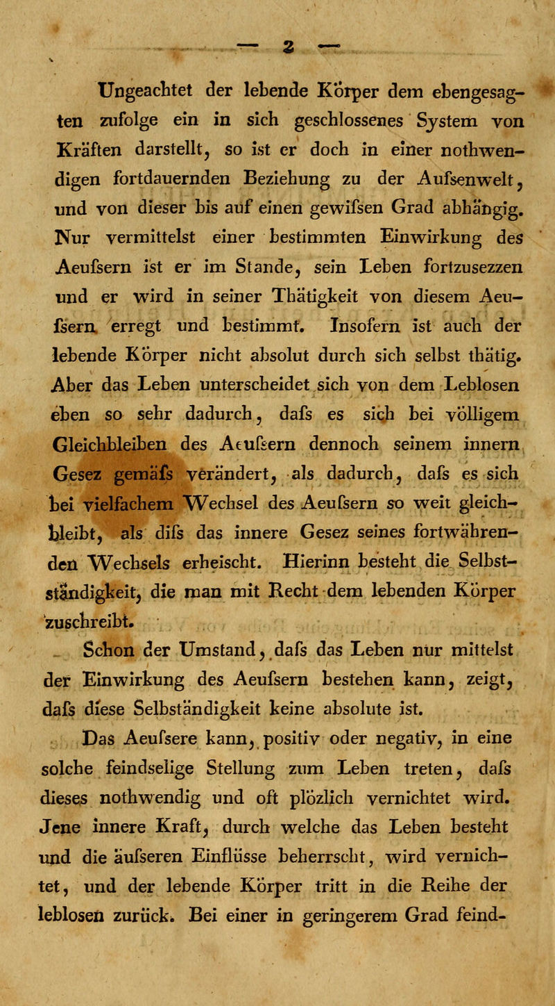 Ungeachtet der lebende Korper dem ebengesag- ten zufolge ein in sich geschlossenes System von Kräften darstellt, so ist er doch in einer notwen- digen fortdauernden Beziehung zu der Aufsenwelt, und von dieser bis auf einen gewifsen Grad abhängig. Nur vermittelst einer bestimmten Einwirkung des Aeufsern ist er im Stande, sein Leben fortzusezzen und er wird in seiner Thätigkeit von diesem Aeu- fsern, erregt und bestimmt. Insofern ist auch der lebende Kbrper nicht absolut durch sich selbst thätig. Aber das Leben unterscheidet sich von dem Leblosen eben so sehr dadurch, dafs es sich bei völligem Gleichbleiben des Aeufsern dennoch seinem innern Gesez gemäfs verändert, als dadurch, dafs es sich bei vielfachem Wechsel des Aeufsern so weit gleich- bleibt, als difs das innere Gesez seines fortwähren- den Wechsels erheischt. Hierinn besteht die Selbst- ständigkeit, die man mit Recht dem lebenden Korper zuschreibt. Schon der Umstand, dafs das Leben nur mittelst der Einwirkung des Aeufsern bestehen kann, zeigt, dafs diese Selbständigkeit keine absolute ist. Das Aeufsere kann, positiv oder negativ, in eine solche feindselige Stellung zum Leben treten, dafs dieses nothw endig und oft plÖzlich vernichtet wird. Jene innere Kraft, durch welche das Leben besteht und die äufseren Einflüsse beherrscht, wird vernich- tet, und der lebende Kbrper tritt in die Reihe der leblosen zurück* Bei einer in geringerem Grad feind-