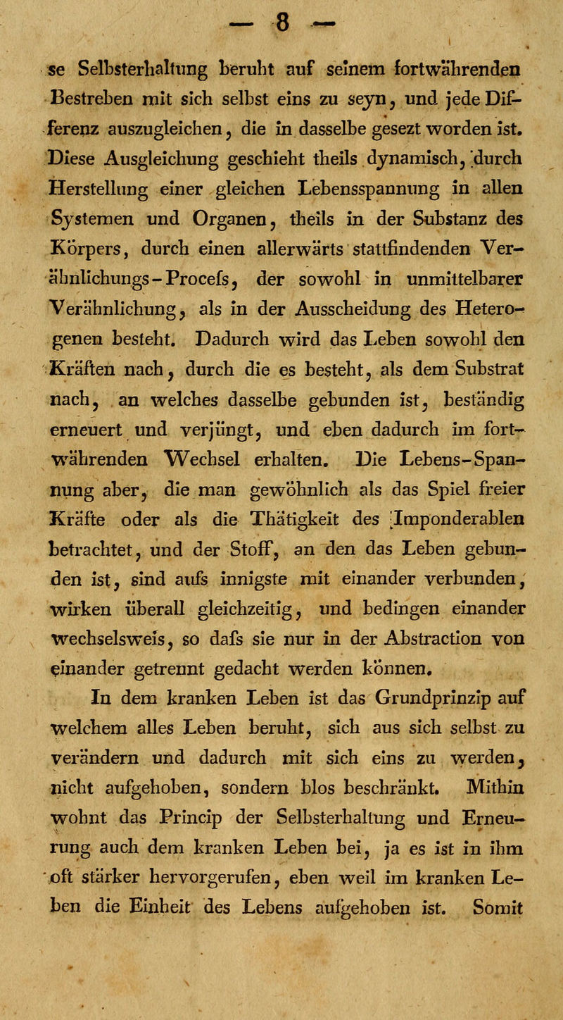 se Selbsterhaltung beruht auf seinem fortwährenden Bestreben mit sich selbst eins zu seyn , und jede Dif- ferenz auszugleichen 5 die in dasselbe gesezt worden ist. Diese Ausgleichung geschieht theils dynamisch,'durch Herstellung einer gleichen Lebensspannung in allen Systemen und Organen, theils in der Substanz des Korpers, durch einen allerwärts stattfindenden Ver- äbnlichungs-Procefs, der sowohl in unmittelbarer Verähnlichung, als in der Ausscheidung des Hetero- genen besteht. Dadurch wird das Leben sowohl den Kräften nach, durch die es besteht, als dem Substrat nach, an welches dasselbe gebunden ist, beständig erneuert und verjüngt, und eben dadurch im fort- währenden Wechsel erhalten. Die Lebens-Span- nung aber, die man gewöhnlich als das Spiel freier Kräfte oder als die Thätigkeit des [Imponderablen betrachtet, und der Stoff, an den das Leben gebun- den ist, sind aufs innigste mit einander verbunden, wirken überall gleichzeitig, und bedingen einander Wechselswels, so dafs sie nur in der Abstraction von einander getrennt gedacht werden können. In dem kranken Leben ist das Grundprinzip auf welchem alles Leben beruht, sich aus sich selbst zu verändern und dadurch mit sich eins zu werden y nicht aufgehoben, sondern blos beschränkt. Mithin wohnt das Princip der Selbsterhallung und Erneu- rung auch dem kranken Leben bei, ja es ist in ihm oft stärker hei^vorgerufen, eben weil im kranken Le- ben die Einheit des Lebens aufgehoben ist. Somit