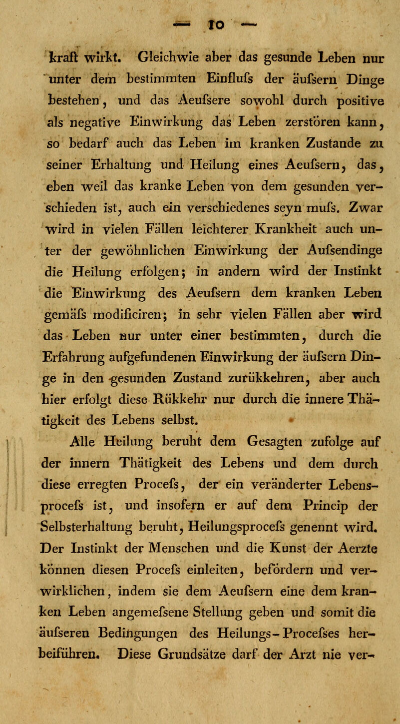 kraft wirkt. Gleichwie aber das gesunde Leben nur unter dem bestimmten Einflufs der äufsern Dinge bestehen, und das Aeufsere sowohl durch positive als negative Einwirkung das Leben zerstören kann, so bedarf auch das Leben Im kranken Zustande zu seiner Erhaltung und Heilung eines Aeufsern, das, eben weil das kranke Leben von dem gesunden ver- schieden ist, auch ein verschiedenes seyn mufs. Zwar wird in vielen Fallen leichterer Krankheit auch un- ter der gewohnlichen Einwirkung der Aufsendinge die Heilung erfolgen; in andern wird der Instinkt die Einwirkung des Aeufsern dem kranken Leben gemäfs modificiren; in sehr vielen Fällen aber wird das Leben nur unter einer bestimmten , durch die Erfahrung aufgefundenen Einwirkung der äufsern Din- ge in den -gesunden Zustand zurükkehren, aber auch hier erfolgt diese Rükkehr nur durch die innere Thä- tigkeit des Lebens selbst. Alle Heilung beruht dem Gesagten zufolge auf der innern Thätigkeit des Lebens und dem durch diese erregten Procefs, der ein veränderter Lebens- procefs ist, und insofern er auf dem Princip der Selbsterhaltung beruht, Heilungsprocefs genennt wird. Der Instinkt der Menschen und die Kunst der Aerzte können diesen Procefs einleiten, befördern und ver- wirklichen , indem sie dem Aeufsern eine dem kran- ken Leben angemefsene Stellung geben und somit die äufseren Bedingungen des Heilungs-Procefses her- beiführen. Diese Grundsätze darf der Arzt nie ver-