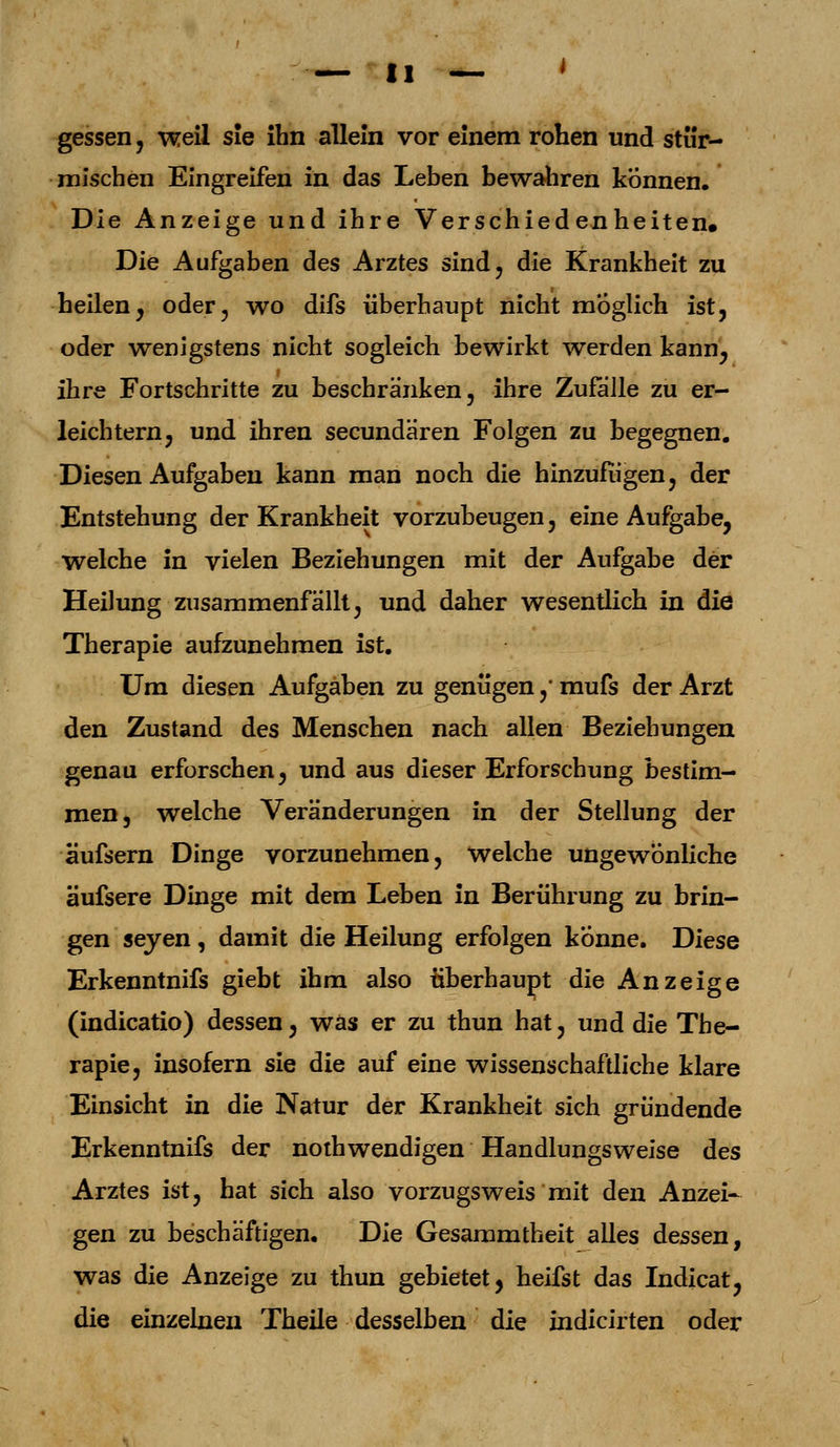 gessen , weil sie ihn allein vor einem rohen und stür- mischen Eingreifen in das Leben bewahren können. Die Anzeige und ihre Verschiedenheiten. Die Aufgaben des Arztes sind, die Krankheit zu heilen, oder, wo difs überhaupt nicht möglich ist, oder wenigstens nicht sogleich bewirkt werden kann, ihre Fortschritte zu beschränken, ihre Zufalle zu er- leichtern, und ihren secundären Folgen zu begegnen. Diesen Aufgaben kann man noch die hinzufügen, der Entstehung der Krankheit vorzubeugen, eine Aufgabe, welche in vielen Beziehungen mit der Aufgabe der Heilung zusammenfällt, und daher wesentlich in die Therapie aufzunehmen ist. Um diesen Aufgaben zu genügen, mufs der Arzt den Zustand des Menschen nach allen Beziehungen genau erforschen, und aus dieser Erforschung bestim- men, welche Veränderungen in der Stellung der äufsern Dinge vorzunehmen, welche ungewonliche äufsere Dinge mit dem Leben in Berührung zu brin- gen seyen , damit die Heilung erfolgen könne. Diese Erkenntnifs giebt ihm also überhaupt die Anzeige (indicatio) dessen, was er zu thun hat, und die The- rapie, insofern sie die auf eine wissenschaftliche klare Einsicht in die Natur der Krankheit sich gründende Erkenntnifs der nothwendigen Handlungsweise des Arztes ist, hat sich also vorzugsweis mit den Anzei- gen zu beschäftigen. Die Gesammtheit alles dessen, was die Anzeige zu thun gebietet, heifst das Indicat, die einzelnen Theile desselben die indicirten oder