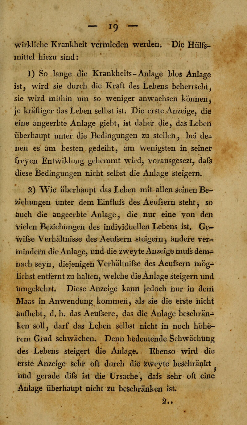 wirkliche Krankheit vermieden werden. Die Hülfs- mittel hiezu sind: 1) So lange die Krankheits-Anlage blos Anlage ist, wird sie durch die Kraft des Lebens beherrscht, sie wird mithin um So weniger anwachsen können $ je kräftiger das Leben Selbst ist. Die erste Anzeige, die eine ängeerbte Anlage giebt, ist daher die, das Leben überhaupt unter die Bedingungen zu stellen, bei de- nen eS am besten gedeiht, am wenigsten in seiner freyen Entwiklung gehemmt wird, vorausgesezt, dafs diese Bedingungen nicht selbst die Anlage steigern. 2) Wie überhaupt ctas Leben mit allen seinen Be- ziehungen unter dem Einflufs des Aeufsern steht j so auch die angeerbte Anlage, die nur eine von den vielen Beziehungen des individuellen Lebens ist. Ge— wifse Verhältnisse des Aeufsern Steigern $ ändere ver- mindern die Anlage, und die zwejte Anzeige mufs dem- nach seyn, diejenigen Verhältnifse des Aeufsern mög- lichst entfernt zu halten, welche die Anlage steigern und umgekehrt. Diese Anzeige kann jedoch hur in dem Maas in Anwendung kommen^ als sie die erste nicht aufhebt, d. h. das Aeüfserej das die Anlage beschrän- ken soll, darf das Leben selbst nicht iii noch höhe- rem Grad schwächen. Denn bedeutende Schwächung des Lebens steigert die Anlage. Ebenso wird die erste Anzeige sehr oft durch die zweyte beschränkt und gerade difs ist' die Ursache, dais sehr oft eine Anlage überhaupt nicht zu beschranken ist. 2.4