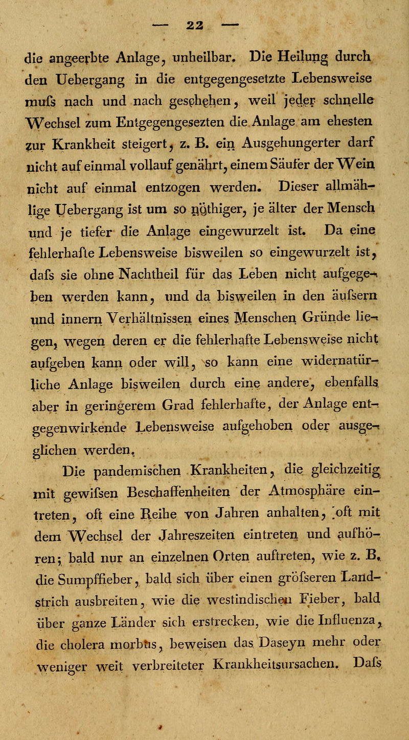 die angeerbte Anlage, unheilbar. Die Heilung durch den Uebergang in die entgegengesetzte Lebensweise mufs nach und nach geschehen , weil jeder schnelle Wechsel zum Entgegengesezten die Anlage am ehesten Zur Krankheit steigert, z. B. ein Ausgehungerter darf nicht auf einmal vollauf genährt, einem Säufer der Wein nicht auf einmal entzogen werden. Dieser allmäh- lige Uebergang ist um so n.Qthiger, je älter der Mensch und je tiefer die Anlage eingewurzelt ist, Da eine fehlerhafte Lebensweise bisweilen so eingewurzelt ist, dafs sie ohne Nachtheil für das Leben nicht aufgege-* ben werden kann? und da bisweilen in den äufsern und innern Verhältnissen eines Menschen Gründe lie-* gen, wegen deren er die fehlerhafte Lebensweise nicht aufgeben kann oder will, so kann eine widernatür- liche Anlage bisweilen durch eine andere, ebenfalls, aber in geringerem Grad fehlerhafte, der Anlage ent-. gegenwirkende Lebensweise aufgehoben oder ausge-t glichen werden. Die pandemischen Krankheiten, die^ gleichzeitig mit gewifsen Beschaffenheiten der Atmosphäre ein- treten, oft eine Reihe von Jahren anhalten, [oft mit dem Wechsel der Jahreszeiten eintreten und aufhö- ren ; bald nur an einzelnen Orten auftreten, wie z. Bt die Sumpffieber, bald sich über einen grbfseren Land- strich ausbreiten, wie die westindischen Fieber, bald über ganze Länder sich erstrecken, wie die Influenza, die cholera morbus, beweisen das Daseyn mehr oder weniger weit verbreiteter Krankheitsursachen. Dafs