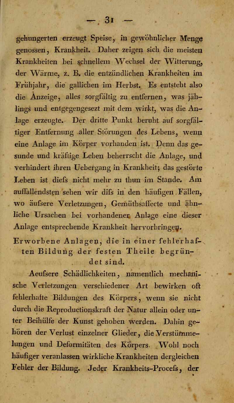 gehungerten erzeugt Speise, in gewöhnlicher Menge genossen 3 Krankheit. Daher zeigen sich die meisten Krankheiten hei schnellem Wechsel der Witterung, der Wärme, z. B. die entzündlichen Krankheiten im Frühjahr, die gallichen im Herbst. Es entsteht also die Anzeige, alles sorgfältig zu entfernen, was jäh- lings und enlgegengesezt mit dem wirkt, was die An- lage erzeugte. Der dritte Punkt beruht auf sorgfäl- tiger Entfernung aller Störungen des Lebens, wenn eine Anlage im Körper vorhanden ist. Denn das ge- sunde und kräftige Leben beherrscht die Anlage, und verhindert ihren Uebergang in Krankheit; das gestörte Leben ist diefs nicht mehr zu thun im Stande* Am auffallendsten sehen wir difs in den häufigen Fällen, wo äufsere Verletzungen, Gemütbsaffecte und ähn- liche Ursachen bei vorhandener. Anlage eine dieser Anlage entsprechende Krankheit hervorbringen. Erwrorbene Anlagen, die in einer fehlerhaf- ten Bildung der festen Theile begrün- det sind. Aeufsere Schädlichkeiten, namentlich mechani- sche Verletzungen verschiedener Art bewirken oft fehlerhafte Bildungen des Körpers, wenn sie nicht durch die Reproductionskraft der Natur allein oder un- ter Beihülfe der Kunst gehoben werden. Dahin ge- hören der Verlust einzelner Glieder, die Verstümme- lungen und Deformitäten des Körpers. Wohl noch häufiger veranlassen wirkliche Krankheiten dergleichen Fehler der Bildung. Jeder Krankheits-Procefs; der