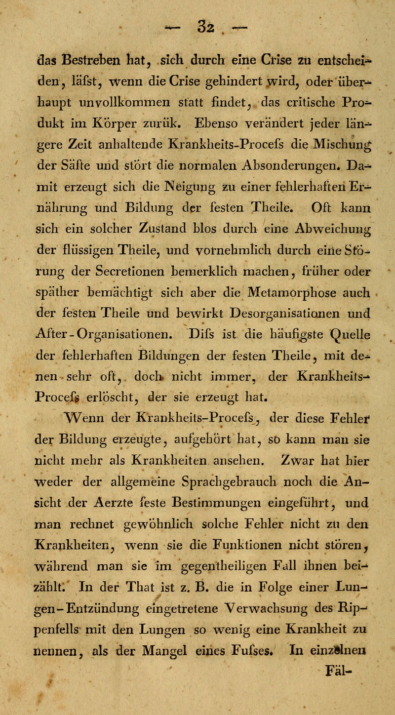 das Bestreben hat, sich durch eine Crise zu entscheid den, läfst, wenn die Crise gehindert wird, oder über- haupt unvollkommen statt findet, das critische Pro- dukt im Körper zurük. Ebenso verändert jeder län- gere Zeit anhaltende Krankheits-Procefs die Mischung der Säfte und stört die normalen Absonderungen* Da- mit erzeugt sich die Neigung zu einer fehlerhaften Er- nährung und Bildung der festen Theile. Oft kann sich ein solcher Zustand blos durch eine Abweichung der flüssigen Theile, und vornehmlich durch eine Stö- rung der Secretionen bemerklich machen, früher oder späther bemächtigt sich aber die Metamorphose auch der festen Theile und bewirkt Desorganisationen und After-Organisationen. Difs ist. die häufigste Quelle der fehlerhaften Bildungen der festen Theile, mit de- nen-sehr oft, doch nicht immer, der Krankheits- Procefj» erloscht, der sie erzeugt hat. Wenn der Krankheits-Procefs, der diese Fehler der Bildung erzeugte, aufgehört hat, so kann man sie nicht mehr als Krankheiten ansehen. Zwar hat hier weder der allgemeine Sprachgebrauch noch die An- sicht der Aerzte feste Bestimmungen eingeführt, und man rechnet gewöhnlich solche Fehler nicht zu den Krankheiten, wenn sie die Funktionen nicht stören^ während man sie im gegen th eiligen Fall ihnen bei- zählt. In der That ist z. B. die in Folge einer Lun- gen-Entzündung eingetretene Verwachsung des Rip- penfells mit den Lungen so wenig eine Krankheit zu nennen, als der Mangel eines Fufses. In einzelnen Fäl-