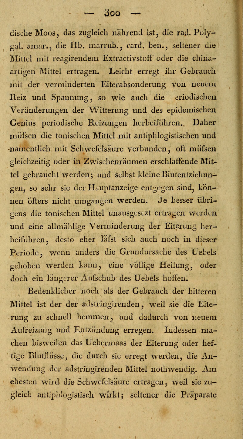 dische Moos, das zugleich nährend ist, die rad- Poly- gal. amar., die Hb. marrub. , card. ben., seltener die Mittel mit reagirendem ExtractivstofF oder die china- arligen Mittel ertragen. Leicht erregt ihr Gebrauch mit der verminderten Eiterabsonderung von neuem Reiz und Spannung, so wie auch die eriodischen Veränderungen der Witterung und des epidemischen Genius periodische Reizungen herbeiführen.. Daher müfsen die tonischen Mittel mit antiphlogistischen und -namentlich mit Schwefelsäure verbunden, oft müfsen gleichzeitig oder in Zwischenräumen erschlaffende Mit- tel gebraucht werden; und selbst kleine Blutentziehun- gen, so sehr sie der Hauptanzeige entgegen sind, kön- nen öfters nicht umgangen werden. Je besser übri- gens die tonischen Mittel unausgesezt ertragen werden und eine allmählige Verminderung der Eiterung her- beiführen, desto eher läfst sich auch noch in dieser Periode, wenn anders die Grundursache des Uebels gehoben werden kann, eine völlige Heilung, oder doch ein längerer Aufschub des Uebels hoffen. Bedenklicher noch als der Gebrauch der bitteren Mittel ist der der adstringirenden, weil sie die Eite- rung zu schnell hemmen, und dadurch von neuem Aufreizung und Entzündung erregen. Indessen ma- chen bisweilen das Uebermaas der Eiterung oder hef- tige Blutflüsse; die durch sie erregt werden, die An- wendung der adstringirenden Mittel nothwendig. Am ehesten wird die Schwefelsäure ertragen, weil sie zu- gleich antiphlogistisch wirkt; seltener die Präparate