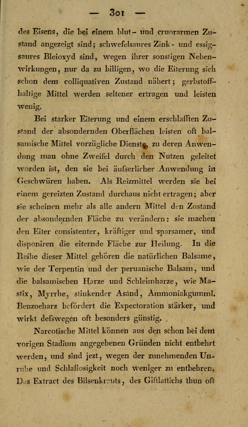 — 3oi des Eisens, die bei einem blut- und cruorarmen Zu- stand angezeigt sind; schwefelsaures Zink - und essig- saures Bleioxyd sind, wegen ihrer sonsfigen Neben- wirkungen, nur da zu billigen, wo die Eiterung sich schon dem colliquativen Zustand nähert; gerbstoff- baltige Mittel werden seltener ertragen und leisten wenig. Bei starker Eiterung und einem erschlafften Zu- stand der absondernden Oberflächen leisten oft bal- samische Mittel vorzügliche Dienst§, zu deren Anwen- dung man ohne Zweifel durch den Nutzen geleitet worden ist, den sie bei äufserlicher Anwendung in Geschwüren haben. Als Reizmittel werden sie bei einem gereizten Zustand durchaus nicht ertragen; aber sie scheinen mehr als alle andern Mittel den Zustand der absondernden Fläche zu verändern: sie machen den Eiter consistenter, kräftiger und sparsamer, und disponiren die eiternde Fläche zur Heilung. In die Reihe dieser Mittel gehören die natürlichen Balsame, wie der Terpentin und der peruanische Balsam, und die balsamischen Harze und Schleimharze, wie Ma- stix, Myrrhe, stinkender Asänd, Ammoniakgummi* Benzoeharz befördert die Expectoration stärker, und wirkt defswegen oft besonders günstig. Narcotische Mittel können aus den schon bei dertl vorigen Stadium angegebenen Gründen nicht entbehrt wTerden, und sind jezt, wegen der zunehmenden Un- ruhe und Schlaflosigkeit noch weniger zu entbehren4 Das Extract des Bilsenkrauts, des Gifllattichs thün oft