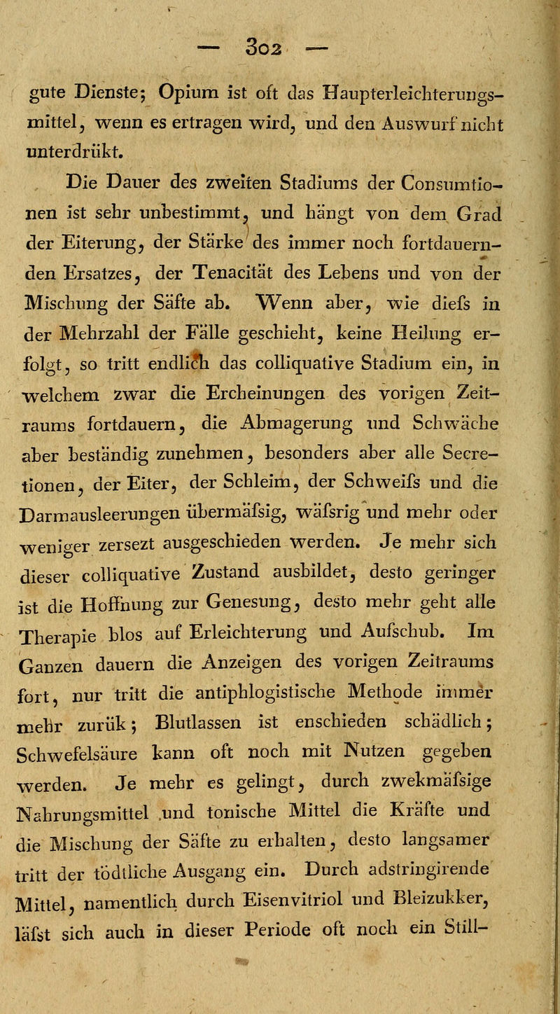 gute Dienste; Opium ist oft das Haupterleichterungs- mittel, wenn es ertragen wird, und den Auswurf nicht unterdriikt. Die Dauer des zweiten Stadiums der Consumtio- nen ist sehr unbestimmt, und hängt von dem Grad der Eiterung, der Stärke des immer noch fortdauern- den Ersatzes, der Tenacität des Lebens und von der Mischung der Säfte ab. Wenn aber, wie diefs in der Mehrzahl der Falle geschieht, keine Heilung er- folgt, so tritt endlicri das colliquative Stadium ein, in welchem zwar die Ercheinungen des vorigen Zeit- raums fortdauern, die iibmagerung und Schwäche aber beständig zunehmen, besonders aber alle Secre- tionen, der Eiter, der Schleim, der Schweifs und die Darmausleerungen übermäfsig, wäfsrig und mehr oder weniger zersezt ausgeschieden werden. Je mehr sich dieser colliquative Zustand ausbildet, desto geringer ist die Hoffnung zur Genesung, desto mehr geht alle Therapie blos auf Erleichterung und Aufschub. Im Ganzen dauern die Anzeigen des vorigen Zeitraums fort nur tritt die antiphlogistische Methode immer mehr zurük; Blutlassen ist enschieden schädlich; Schwefelsäure kann oft noch mit Nutzen gegeben werden. Je mehr es gelingt, durch zwekmäfsige Nahrungsmittel .und tonische Mittel die Kräfte und die Mischung der Säfte zu erhalten, desto langsamer tritt der tÖdiiiche Ausgang ein. Durch adstringirende Mittel, namentlich durch Eisenvitriol und Bleizukker, läfst sich auch in dieser Periode oft noch ein Still-