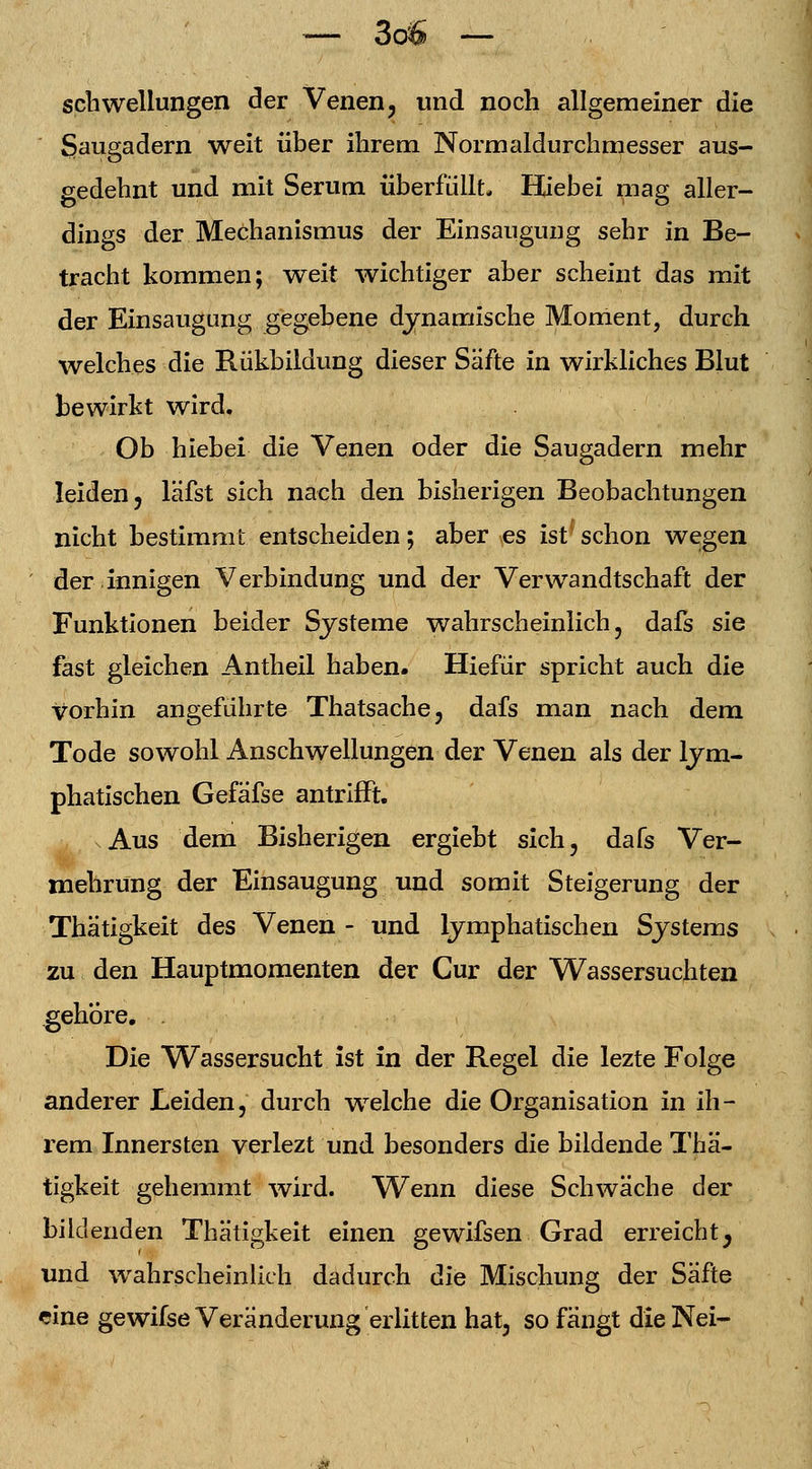 Schwellungen der Venen, und noch allgemeiner die Saugadern weit über ihrem. Normaldurchmesser aus- gedehnt und mit Serum überfüllt Hiebei mag aller- dings der Mechanismus der Einsaugung sehr in Be- tracht kommen; weit wichtiger aber scheint das mit der Einsaugung gegebene dynamische Moment, durch welches die Rükbildung dieser Säfte in wirkliches Blut bewirkt wird. Ob hiebei die Venen oder die Saugadern mehr leiden, läfst sich nach den bisherigen Beobachtungen nicht bestimmt entscheiden; aber es ist{ schon wegen der innigen Verbindung und der Verwandtschaft der Funktionen beider Systeme wahrscheinlich, dafs sie fast gleichen Antheil haben. Hiefür spricht auch die vorhin angeführte Thatsache, dafs man nach dem Tode sowohl Anschwellungen der Venen als der lym- phatischen Gefäfse antrifft. sAus dem Bisherigen ergiebt sich, dafs Ver- mehrung der Einsaugung und somit Steigerung der Thätigkeit des Venen - und lymphatischen Systems zu den Hauptmomenten der Cur der Wassersuchten gehöre. Die Wassersucht ist in der Regel die lezte Folge anderer Leiden, durch welche die Organisation in ih- rem Innersten verlezt und besonders die bildende Thä- tigkeit gehemmt wird. Wenn diese Schwäche der bildenden Thätigkeit einen gewifsen Grad erreicht^ und wahrscheinlich dadurch die Mischung der Säfte eine gewifse Veränderung erlitten hat, so fangt dieNei-