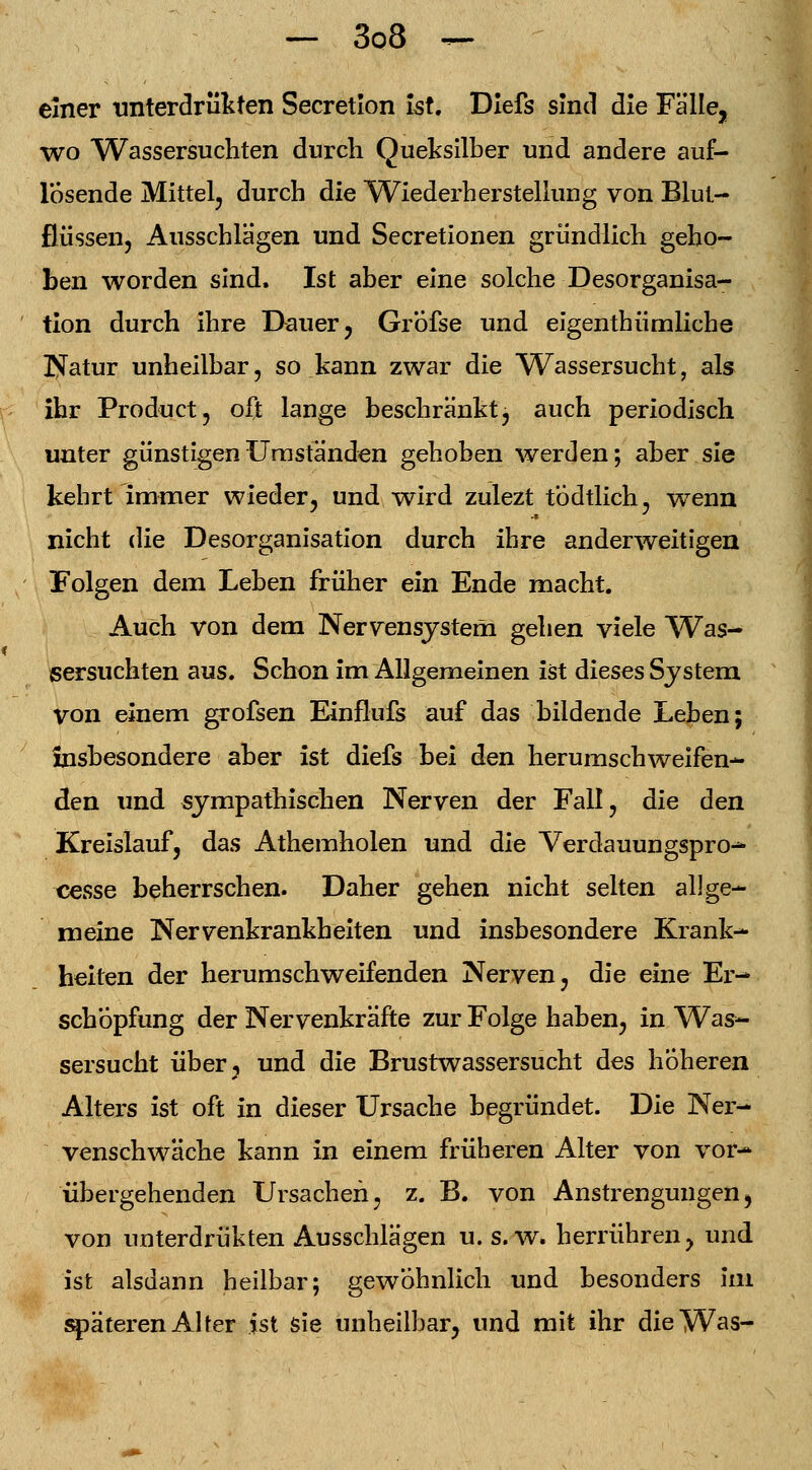einer unterdrükten Secretlon ist. Diefs sind die Fälle, wo Wassersuchten durch Queksilber und andere auf- losende Mittel, durch die ^Wiederherstellung von Blut- flüssen, Ausschlägen und Secretionen gründlich geho- ben worden sind. Ist aber eine solche Desorganisa- tion durch ihre Dauer, GrÖfse und eigenthümliche Natur unheilbar, so kann zwar die Wassersucht, als ihr Product, oft lange beschränkt, auch periodisch unter günstigen Umständen gehoben werden; aber sie kehrt immer wieder, und wird zulezt tÖdtlich, wenn nicht die Desorganisation durch ihre anderweitigen Folgen dem Leben früher ein Ende macht. Auch von dem Nervensystem gehen viele Was- sersuchten aus. Schon im Allgemeinen ist dieses System von einem grofsen Einflufs auf das bildende Leben; insbesondere aber ist diefs bei den herumschweifen- den und sympathischen Nerven der Fall, die den Kreislauf, das Athemholen und die Verdauungspro-* cesse beherrschen. Daher gehen nicht selten allge- meine Nervenkrankheiten und insbesondere Krank- heiten der herumschweifenden Nerven, die eine Er- schöpfung der Nervenkräfte zur Folge haben, in Was- sersucht über ? und die Brustwassersucht des höheren Alters ist oft in dieser Ursache begründet. Die Ner- venschwäche kann in einem früheren Alter von vor- übergehenden Ursachen, z. B. von Anstrengungen) von unterdrükten Ausschlägen u. s.w. herrühren, und ist alsdann heilbar; gewöhnlich und besonders im späteren Alter ist sie unheilbar, und mit ihr die Was-