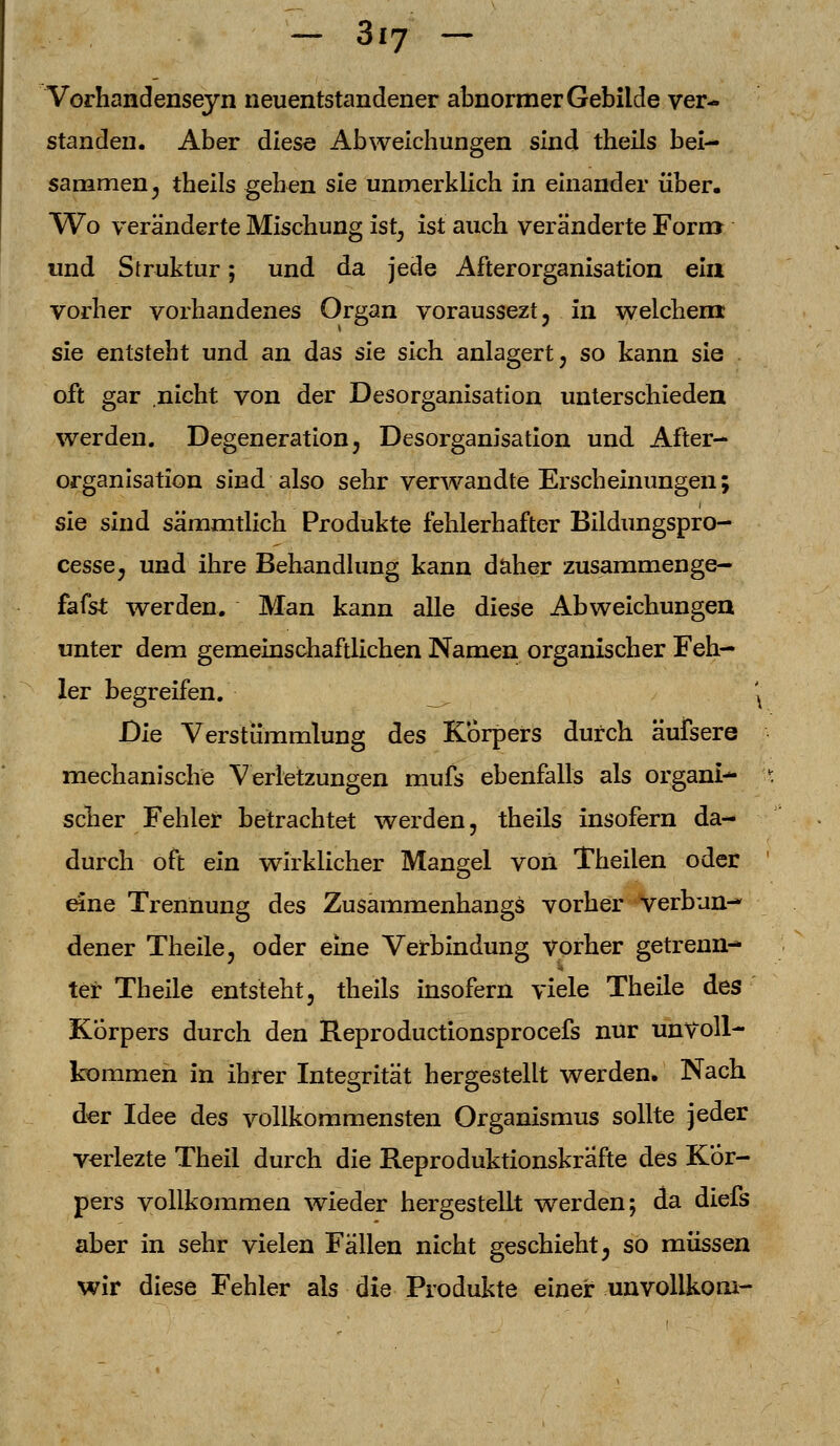 Vorhandenseyn neuentstandener abnormer Gebilde ver- standen. Aber diese Abweichungen sind theils bei- sammen ^ theils gehen sie unmerklich in einander über. Wo veränderte Mischung ist, ist auch veränderte Forrrr und Struktur; und da jede Afterorganisation ein vorher vorhandenes Organ voraussezt, in welchem: sie entsteht und an das sie sich anlagert, so kann sie oft gar nicht von der Desorganisation unterschieden werden. Degeneration, Desorganisation und After- organisation sind also sehr verwandte Erscheinungen; sie sind sämmtlich Produkte fehlerhafter Bildungspro- cesse, und ihre Behandlung kann daher zusammenge- fafst werden. Man kann alle diese Abweichungen unter dem gemeinschaftlichen Namen organischer Feh- ler begreifen. ' Die Verstümmlung des Körpers durch äufsere mechanische Verletzungen mufs ebenfalls als organi- scher Fehler betrachtet werden, theils insofern da- durch oft ein wirklicher Mangel von Theilen oder eine Trennung des Zusammenhangs vorher verbun- dener Theile, oder eine Verbindung vorher getrenn- ter Theile entsteht, theils insofern viele Theile des Korpers durch den Reproductionsprocefs nur unvoll- kommen in ihrer Integrität hergestellt werden. Nach der Idee des vollkommensten Organismus sollte jeder verlezte Theil durch die Reproduktionskrafte des Kör- pers vollkommen wieder hergestellt werden; da diefs aber in sehr vielen Fällen nicht geschieht; so müssen wir diese Fehler als die Produkte einer unvollkom-