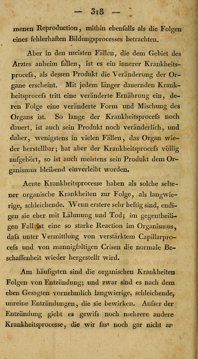 menen Reproduction, mithin ebenfalls als die Folgen eines fehlerhaften Bildungsprocesses betrachten. Aber in den meisten Fällen, die dem Gebiet des Arztes anheim fallen, ist es ein innerer Krankheits- procefs, als dessen Produkt die Veränderung der Or- gane erscheint. Mit jedem länger dauernden Krank- neitsprocefs tritt eine veränderte Ernährung ein, de- ren Folge eine veränderte Form und Mischung des Organs ist. So lange der Krankheitsprocefs noch dauert, ist auch sein Produkt noch veränderlich, und daher, wenigstens in vielen Fällen, das Organ Wie- der herstellbar; hat aber der Krankheitsprocefs völlig aufgebort, so ist auch meistens sein Produkt dem Or- ganismus bleibend einverleibt worden. Acute Krankheitsprocesse haben als solche selte- ner organische Krankheiten zur Folge y als langwie- rige, schleichende. Wenn erstere sehr heftig sind, endi- gen sie eher mit Lähmung und Tod; im gegenteili- gen Fall ist eine so starke Reaction im Organismus, dafs unter Vermittlung von verstärktem Capillarpro- cefs und von mannigfaltigen Crisen die normale Be- schaffenheit wieder hergestellt wird. Am häufigsten sind die organischen Krankheiten Folgen von Entzündung; und zwar sind es nach dem eben Gesagten vornehmlich langwierige, schleichende, unreine Entzündungen, die sie bewirken. Aufser der Entzündung giebt es gewifs noch mehrere andere Krankheitsprocesse, die wir fast noch gar nicht an