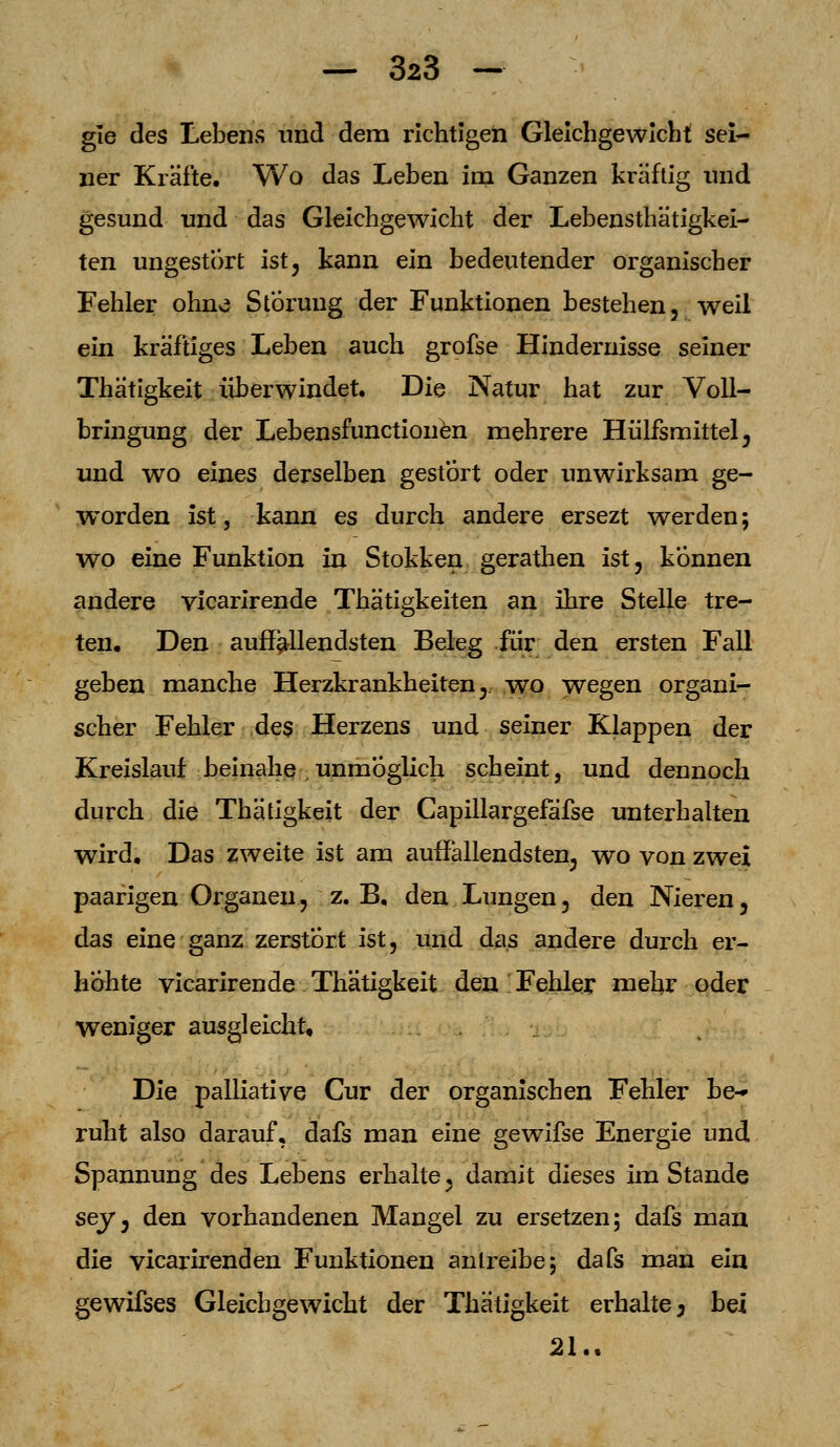 gie des Lebens und dem richtigen Gleichgewicht sei- ner Kräfte, Wo das Leben im Ganzen kräftig und gesund und das Gleichgewicht der Lebensthätigkei- ten ungestört ist, kann ein bedeutender organischer Fehler ohne Störung der Funktionen bestehen, weil ein kräftiges Leben auch grofse Hindernisse seiner Thätigkeit überwindet. Die Natur hat zur Voll- bringung der Lebensfunctionen mehrere Hülfsmittel, und wo eines derselben gestört oder unwirksam ge- worden ist, kann es durch andere ersezt werden; wo eine Funktion in Stokken gerathen ist, können andere vicarirende Thätigkeiten an ihre Stelle tre- ten. Den auffallendsten Beleg für den ersten Fall geben manche Herzkrankheiten, wo wegen organi- scher Fehler des Herzens und seiner Klappen der Kreislauf beinahe unmöglich scheint, und dennoch durch die Thätigkeit der Capillargefäfse unterhalten wird. Das zweite ist am auffallendsten, wo von zwei paarigen Organen, z. B. den Lungen, den Nieren, das eine ganz zerstört ist, und das andere durch er- höhte vicarirende Thätigkeit den Fehler mehr oder weniger ausgleicht. Die palliative Cur der organischen Fehler be- ruht also darauf, dafs man eine gewifse Energie und Spannung des Lebens erhalte, damit dieses im Stande sey, den vorhandenen Mangel zu ersetzen; dafs man die vicarirenden Funktionen antreibe; dafs man ein gewifses Gleichgewicht der Thätigkeit erhalte; bei 21..