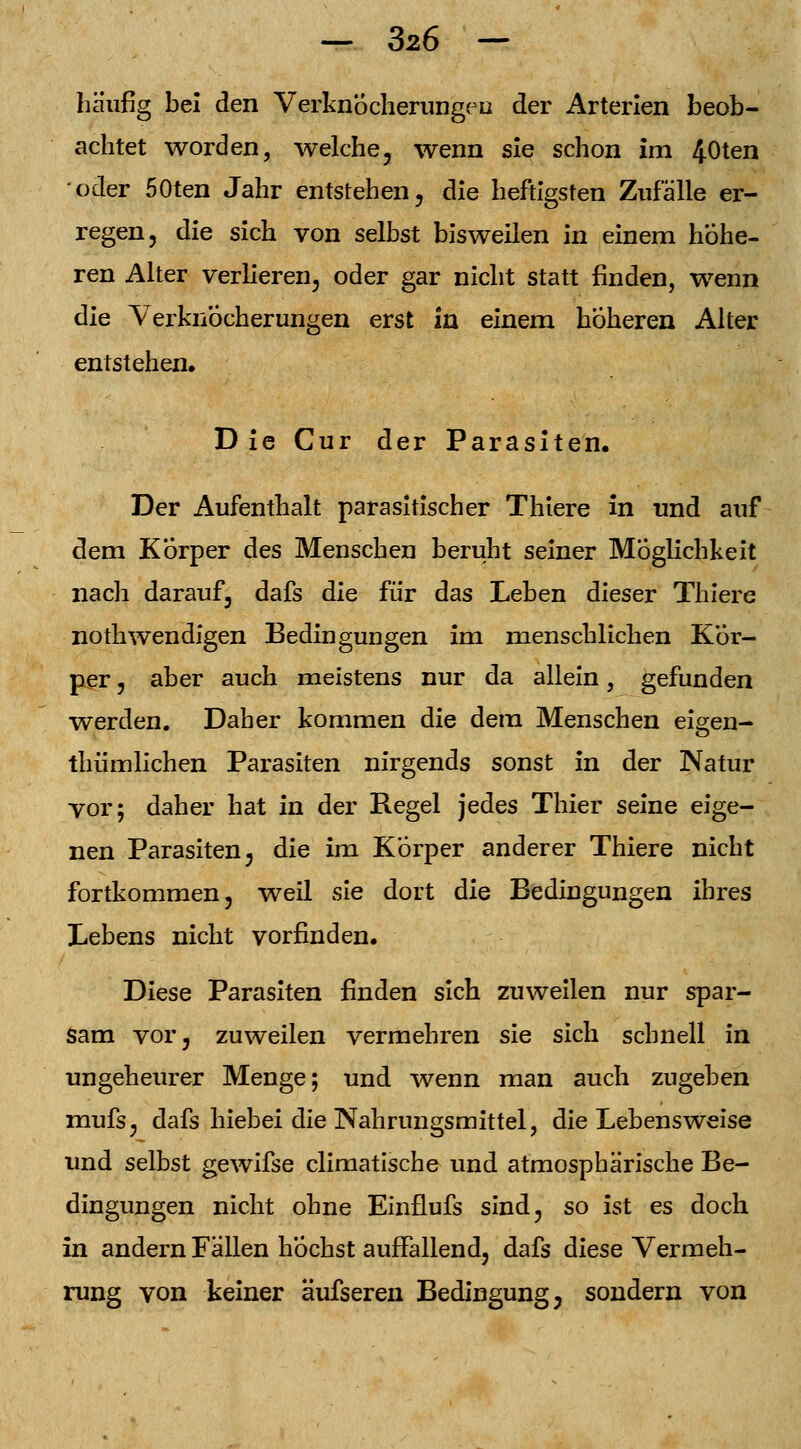 häufig bei den VerknÖcherungeu der Arterien beob- achtet worden, welche, wenn sie schon im 40ten oder 50ten Jahr entstehen, die heftigsten Zufälle er- regen, die sich von selbst bisweilen in einem höhe- ren Alter verlieren, oder gar nicht statt finden, wenn die VerknÖcherungen erst In einem höheren Alter entstehen, D ie Cur der Parasiten. Der Aufenthalt parasitischer Thiere in und auf dem Korper des Menschen beruht seiner Möglichkeit nach darauf, dafs die für das Leben dieser Thiere nothwendigen Bedingungen im menschlichen Kör- per , aber auch meistens nur da allein, gefunden werden. Daher kommen die dem Menschen eigen- thümlichen Parasiten nirgends sonst in der Natur vor; daher hat in der Regel jedes Thier seine eige- nen Parasiten, die im Körper anderer Thiere nicht fortkommen, weil sie dort die Bedingungen ihres Lebens nicht vorfinden. Diese Parasiten finden sich zuweilen nur spar- sam vor, zuweilen vermehren sie sich schnell in ungeheurer Menge; und wenn man auch zugeben mufs, dafs hiebei die Nahrungsmittel, die Lebensweise und selbst gewifse climatische und atmosphärische Be- dingungen nicht ohne Einflufs sind, so ist es doch in andern Fällen höchst auffallend, dafs diese Vermeh- rung von keiner äufseren Bedingung, sondern von