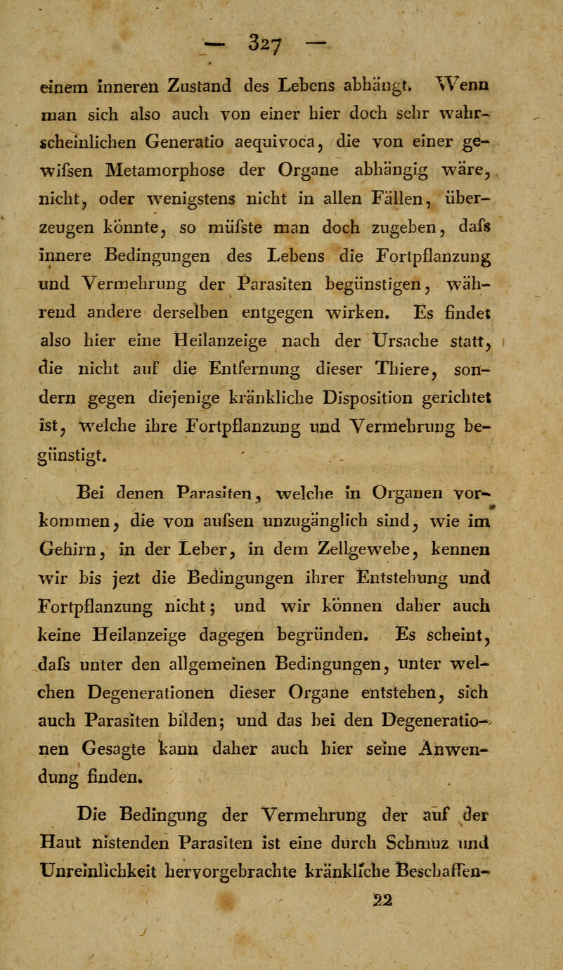 einem inneren Zustand des Lebens abhängt» Wenn man sich also auch von einer hier doch sehr wahr- scheinlichen Generatio aequivoca, die von einer ge- wifsen Metamorphose der Organe abhängig wäre, nicht, oder wenigstens nicht in allen Fällen, über- zeugen könnte, so müfste man doch zugeben, dafs innere Bedingungen des Lebens die Fortpflanzung und Vermehrung der Parasiten begünstigen, wäh- rend andere derselben entgegen wirken. Es findet also hier eine Heilanzeige nach der Ursache statt, die nicht auf die Entfernung dieser Thiere, son- dern gegen diejenige kränkliche Disposition gerichtet ist, welche ihre Fortpflanzung und Vermehrung be- günstigt. Bei denen Parasiten 5 welche in Organen vor- kommen, die von aufsen unzugänglich sind, wie im Gehirn, in der Leber, in dem Zellgewebe, kennen wir bis jezt die Bedingungen ihrer Entstehung und Fortpflanzung nicht; und wir können daher auch keine Heilanzeige dagegen begründen. Es scheint, dafs unter den allgemeinen Bedingungen, unter wel- chen Degenerationen dieser Organe entstehen, sich auch Parasiten bilden; und das bei den Degeneration nen Gesagte kann daher auch hier seine Anwen- dung finden. Die Bedingung der Vermehrung der auf der Haut nistenden Parasiten ist eine durch Schmuz und Unreinlichkeit hervorgebrachte kränkliche Beschaffen- es