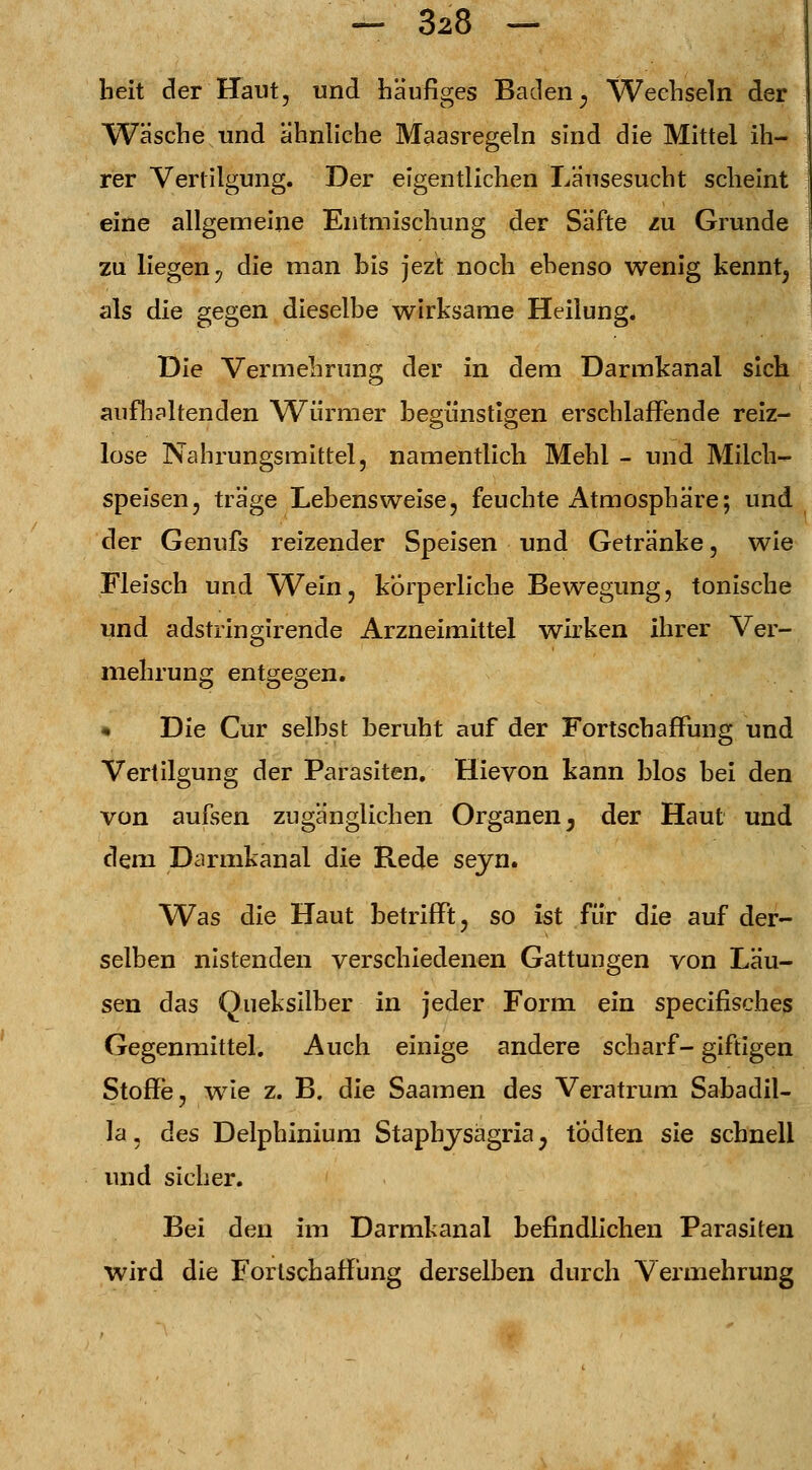 beit der Haut, und häufiges Baden; Wechseln der Wäsche und ähnliche Maasregeln sind die Mittel ih- rer Vertilgung. Der eigentlichen Läusesucht scheint eine allgemeine Entmischung der Säfte zu Grunde zu liegen y die man bis jezt noch ebenso wenig kenntj als die gegen dieselbe wirksame Heilung. Die Vermehrung der in dem Darmkanal sich aufh alten den W^irmer begünstigen erschlaffende reiz- lose Nahrungsmittel, namentlich Mehl - und Milch- speisen, träge Lebensweise, feuchte Atmosphäre; und der Genufs reizender Speisen und Getränke, wie Fleisch und Wein, körperliche Bewegung, tonische und adstringirende Arzneimittel wirken ihrer Ver- mehrung entgegen. « Die Cur selbst beruht auf der Fortscbaffung und Vertilgung der Parasiten. Hievon kann blos bei den von aufsen zugänglichen Organen, der Haut und dem Darmkanal die Rede seyn. Was die Haut betrifft, so ist für die auf der- selben nistenden verschiedenen Gattungen von Läu- sen das Queksilber in jeder Form, ein specifisches Gegenmittel. Auch einige andere scharf- giftigen Stoffe, wie z. B. die Saamen des Veratrum Sabadil- la, des Delphinium Staphysagria y t'odten sie schnell und sicher. Bei den im Darmkanal befindlichen Parasiten wird die Forlschaffüng derselben durch Vermehrung