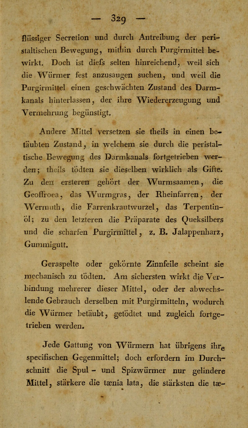 flüssiger Secretion und durch Antreibung der peri- staltischen Bewegung, mithin durch Purgirmittel be- wirkt. Doch ist diefs selten hinreichend, weil sich die Würmer fest anzusaugen suchen, und weil die Purgirmittel einen geschwächten Zustand des Darm- kanals hinterlassen, der ihre Wiedererzeugung und Vermehrung begünstigt. Andere Mittel versetzen sie theils in einen be- täubten Zustand; in welchem sie durch die peristal- tische Bewegung des Darmkanals fortgetrieben wer den; theils tÖdten sie dieselben wirklich als Gifte. Zu den ersteren gehört der Wurmsaamen, die GeofTroea, das Wurmgras, der Rheinfarren^ der Wernanth, die FarrenkrautwTurzel ? das Terpentin- öl; zu den letzteren die Präparate des Queksilbers und die scharfen Purgirmittel ? z. B. Jalappenharz, Gummigutt. Geraspelte oder gekörnte Zinnfeile scheint sie mechanisch zu todten. Am sichersten wirkt die Ver- bindung mehrerer dieser Mittel, oder der abwechs- lende Gebrauch derselben mit Purgirmittein, wodurch die Würmer betäubt; getödtet und zugleich fortge- trieben werden. Jede Gattung von Würmern hat übrigens ihre speeifischen Gegenmittel; doch erfordern im Durch- schnitt die Spul - und Spizwürmer nur gelindere Mittelj stärkere die taenia lata^ die stärksten die tae-