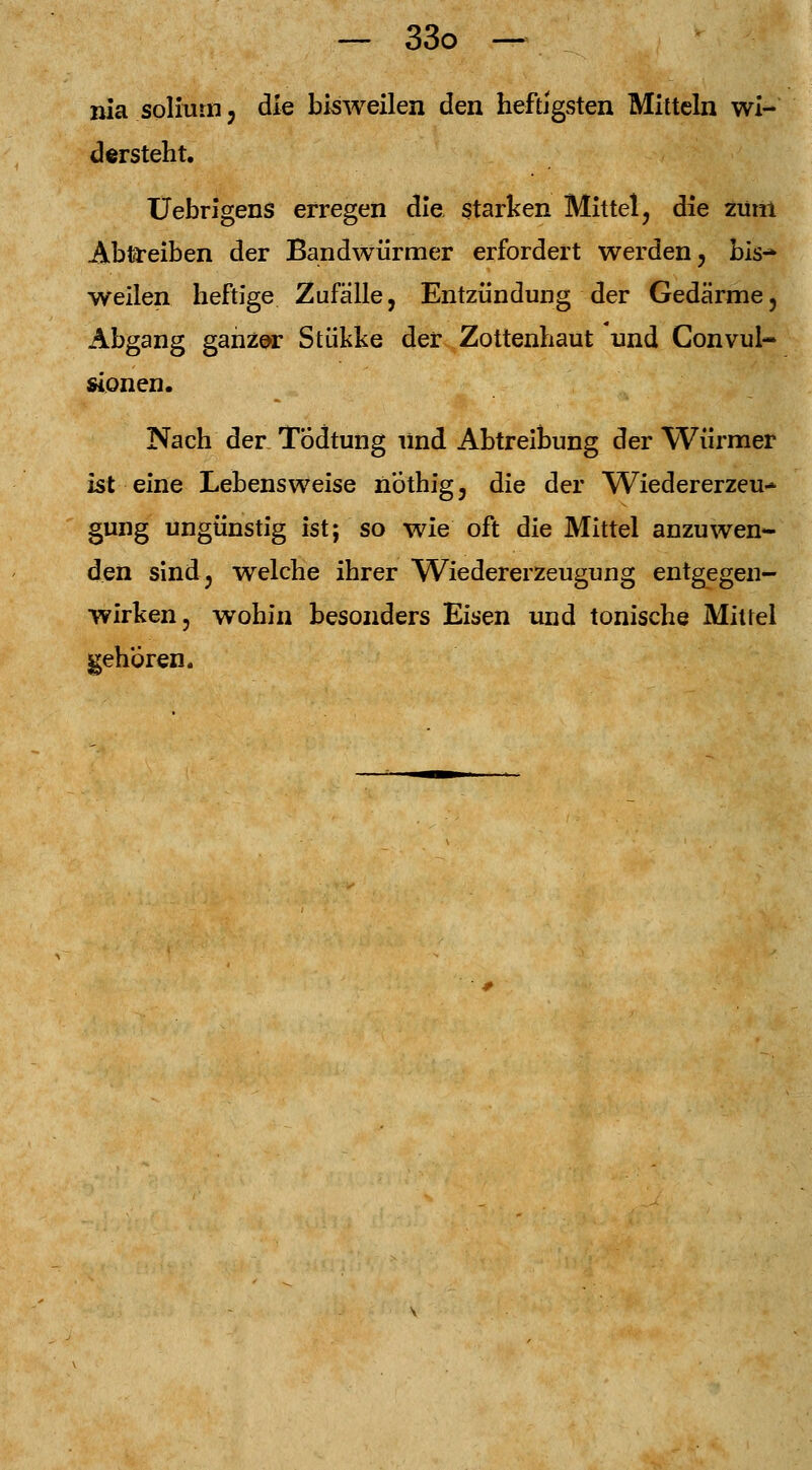 nia soliurn, die bisweilen den heftigsten Mitteln wi- dersteht. Uebrigens erregen die starken Mittel, die zum Abtreiben der Bandwürmer erfordert werden, bis-* weilen heftige Zufälle, Entzündung der Gedärme, Abgang ganzer Stükke der Zottenhaut und Convul- sionen. Nach der Tödtung Und Abtreibung der Würmer ist eine Lebensweise nothig, die der Wiedererzeu* gung ungünstig ist; so wie oft die Mittel anzuwen- den sind, welche ihrer Wiedererzeugung entgegen- wirken, wohin besonders Eisen und tonische Mittel gehören.