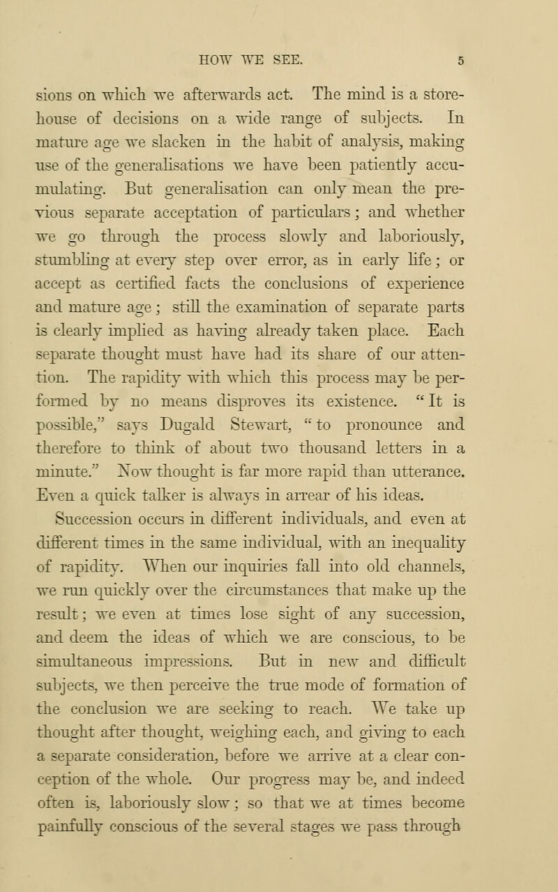 sions on which we afterwards act. The mind is a store- house of decisions on a wide range of subjects. In mature age we slacken in the habit of analysis, making use of the generalisations we have been patiently accu- nmlating. But generalisation can only mean the pre- vious separate acceptation of particulars; and whether we go through the process slowly and laboriously, stumbling at every step over error, as in early life; or accept as certified facts the conclusions of experience and mature age ; still the examination of separate parts is clearly implied as having already taken place. Each separate thought must have had its share of our atten- tion. The rapidity with which this process may be per- formed by no means disproves its existence.  It is possible, says Dugald Stewart,  to pronounce and therefore to think of about two thousand letters in a minute.'' Xow thought is far more rapid than utterance. Even a quick talker is always in arrear of his ideas. Succession occurs in different individuals, and even at different times in the same individual, with an inequahry of rapidity. When our inquiries fall into old channels, we run quickly over the circumstances that make up the result; we even at times lose sight of any succession, and deem the ideas of which we are conscious, to be simultaneous impressions. But in new and difficult subjects, we then perceive the true mode of formation of the conclusion we are seeking to reach. We take up thought after thought, weighing each, arid giving to each a separate consideration, before we arrive at a clear con- ception of the whole. Our progress may be, and indeed often is, laboriously slow; so that we at times become painfully conscious of the several stages we pass through