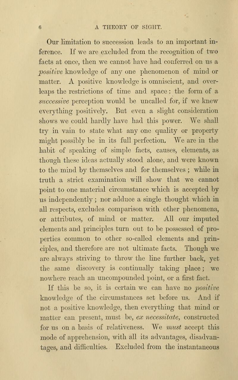 Our limitation to succession leads to an important in- ference. If we are excluded from the recognition of two facts at once, then we cannot have had conferred on us a positive knowledge of any one phenomenon of mind or matter. A positive knowledge is omniscient, and over- leaps the restrictions of time and space: the form of a successive perception would be uncalled for, if we knew everything positively. But even a slight consideration shows we could hardly have had this power. We shall try in vain to state what any one quality or property might possibly be in its full perfection. We are in the habit of speaking of simple facts, causes, elements, as though these ideas actually stood alone, and were known to the mind by themselves and for themselves ; while in truth a strict examination will show that we cannot point to one material circumstance which is accepted by us independently; nor adduce a single thought which in all respects, excludes comparison with other phenomena, or attributes, of mind or matter. All our imputed elements and principles turn out to be possessed of pro- perties common to other so-called elements and prin- ciples, and therefore are not ultimate facts. Though we are always striving to throw the line further back, yet the same discovery is continually taking place; we nowhere reach an uncompounded point, or a first fact. If this be so, it is certain we can have no positive knowledge of the circumstances set before us. And if not a positive knowledge, then everything that mind or matter can present, must be, ex necessitate, constructed for us on a basis of relativeness. We must accept this mode of apprehension, with all its advantages, disadvan- tages, and difficulties. Excluded from the instantaneous
