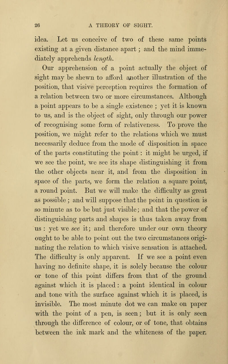 idea. Let us conceive of two of these same points existing at a given distance apart; and the mind imme- diately apprehends length. Our apprehension of a point actually the object of sight may be shewn to afford another illustration of the position, that visive perception requires the formation of a relation between two or more circumstances. Although a point appears to be a single existence ; yet it is known to us, and is the object of sight, only through our power of recognising some form of relativeness. To prove the position, we might refer to the relations which we must necessarily deduce from the mode of disposition in space of the parts constituting the point: it might be urged, if we see the point, we see its shape distinguishing it from the other objects near it, and from the disposition in space of the parts, we form the relation a square point, a round point. But we will make the difficulty as great as possible ; and will suppose that the point in question is so minute as to be but just visible; and that the power of distinguishing parts and shapes is thus taken away from us : yet we see it; and therefore under our own theory ought to be able to point out the two circumstances origi- nating the relation to which visive sensation is attached. The difficulty is only apparent. If we see a point even having no definite shape, it is solely because the colour or tone of this point differs from that of the ground against which it is placed: a point identical in colour and tone with the surface against which it is placed, is invisible. The most minute dot we can make on paper with the point of a pen, is seen; but it is only seen through the difference of colour, or of tone, that obtains between the ink mark and the whiteness of the paper.