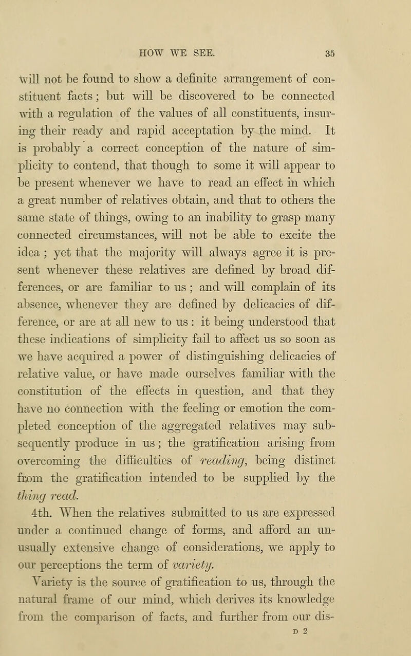 will not be found to show a definite arrangement of con- stituent facts; but will be discovered to be connected with a regulation of the values of all constituents, insur- ing their ready and rapid acceptation by the mind. It is probably a correct conception of the nature of sim- plicity to contend, that though to some it will appear to be present whenever we have to read an effect in which a great number of relatives obtain, and that to others the same state of things, owing to an inability to grasp many connected circumstances, will not be able to excite the idea; yet that the majority will always agree it is pre- sent whenever these relatives are defined by broad dif- ferences, or are familiar to us; and will complain of its absence, whenever they are defined by delicacies of dif- ference, or are at all new to us : it being understood that these indications of simplicity fail to affect us so soon as we have acquired a power of distinguishing delicacies of relative value, or have made ourselves familiar with the constitution of the effects in question, and that they have no connection with the feeling or emotion the com- pleted conception of the aggregated relatives may sub- sequently produce in us; the gratification arising from overcoming the difficulties of reading, being distinct from the gratification intended to be supplied by the thing read. 4th. When the relatives submitted to us are expressed under a continued change of forms, and afford an un- usually extensive change of considerations, we apply to our perceptions the term of variety. Variety is the source of gratification to us, through the natural frame of our mind, which derives its knowledge from the comparison of facts, and further from our dis- D 2