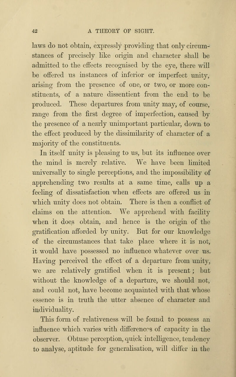 laws do not obtain, expressly providing that only circum- stances of precisely like origin and character shall be admitted to the effects recognised by the eye, there will be offered us instances of inferior or imperfect unity, arising from the presence of one, or two, or more con- stituents, of a nature dissentient from the end to be produced. These departures from unity may, of course, range from the first degree of imperfection, caused by the presence of a nearly unimportant particular, down, to the effect produced by the dissimilarity of character of a majority of the constituents. In itself unity is pleasing to us, but its influence over the mind is merely relative. We have been limited universally to single perceptions, and the impossibility of apprehending two results at a same time, calls up a feeling- of dissatisfaction when effects are offered us in which unity does not obtain. There is then a conflict of claims on the attention. We apprehend with facility when it does obtain, and hence is the origin of the gratification afforded by unity. But for our knowledge of the circumstances that take place where it is not, it would have possessed no influence whatever over us. Having perceived the effect of a departure from unity, we are relatively gratified when it is present; but without the knowledge of a departure, we should not, and could not, have become acquainted with that whose essence is in truth the utter absence of character and individuality. This form of relativeness will be found to possess an influence which varies with differences of capacity in the observer. Obtuse perception, quick intelligence, tendency to analyse, aptitude for generalisation, will differ in the