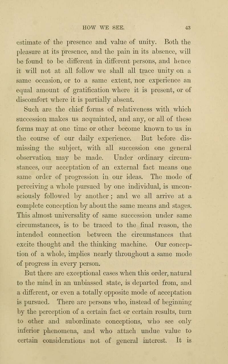 estimate of the presence and value of unity. Both the pleasure at its presence, and the pain in its absence, will be found to be different in different persons, and hence it -will not at all follow we shall all trace unity on a same occasion, or to a same extent, nor experience an equal amount of gratification where it is present, or of discomfort where it is partially absent. Such are the chief forms of relativeness with which succession makes us acquainted, and any, or all of these forms may at one time or other become known to us in the course of our daily experience. But before dis- missing the subject, with all succession one general observation may be made. Under ordinary circum- stances, our acceptation of an external fact means one same order of progression in our ideas. The mode of perceiving a whole pursued, by one individual, is uncon- sciously followed by another; and we all arrive at a complete conception by about the same means and stages. This almost universality of same succession under same circumstances, is to be traced to the final reason, the intended connection between the circumstances that excite thought and the thinking machine. Our concep- tion of a whole, implies nearly throughout a same mode of progress in every person. But there are exceptional cases when this order, natural to the mind in an unbiassed state, is departed from, and a different, or even a totally opposite mode of acceptation is pursued. There are persons who, instead of beginning by the perception of a certain fact or certain results, turn to other and subordinate conceptions, who see only inferior phenomena, and who attach undue value to certain considerations not of general interest. It is