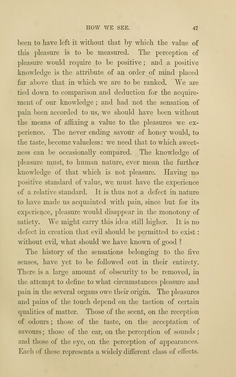 been to have left it without that by which the value of this pleasure is to be measured. The perception of pleasure would require to be positive; and a positive knowledge is the attribute of an order of mind placed far above that in which we are to be ranked. We are tied down to comparison and deduction for the acquire- ment of our knowledge; and had not the sensation of pain been accorded to us, we should have been without the means of affixing a value to the pleasures we ex- perience. The never ending savour of honey would, to the taste, become valueless: we need that to which sweet- ness can be occasionally compared. The knowledge of pleasure must, to human nature, ever mean the further knowledge of that which is not pleasure. Having no positive standard of value, we must have the experience of a relative standard. It is thus not a defect in nature to have made us acquainted with pain, since but for its experience, pleasure would disappear in the monotony of satiety. We might carry this idea still higher. It is no defect in creation that evil should be permitted to exist: without evil, what should we have known of good ? The history of the sensations belonging to the five senses, have yet to be followed out in their entirety. There is a large amount of obscurity to be removed, in the attempt to define to what circumstances pleasure and pain in the several organs owe their origin. The pleasures and pains of the touch depend on the taction of certain qualities of matter. Those of the scent, on the reception of odours; those of the taste, on the acceptation of savours; those of the ear, on the perception of sounds; and those of the eye, on the perception of appearances. Each of these represents a widely different class of effects.