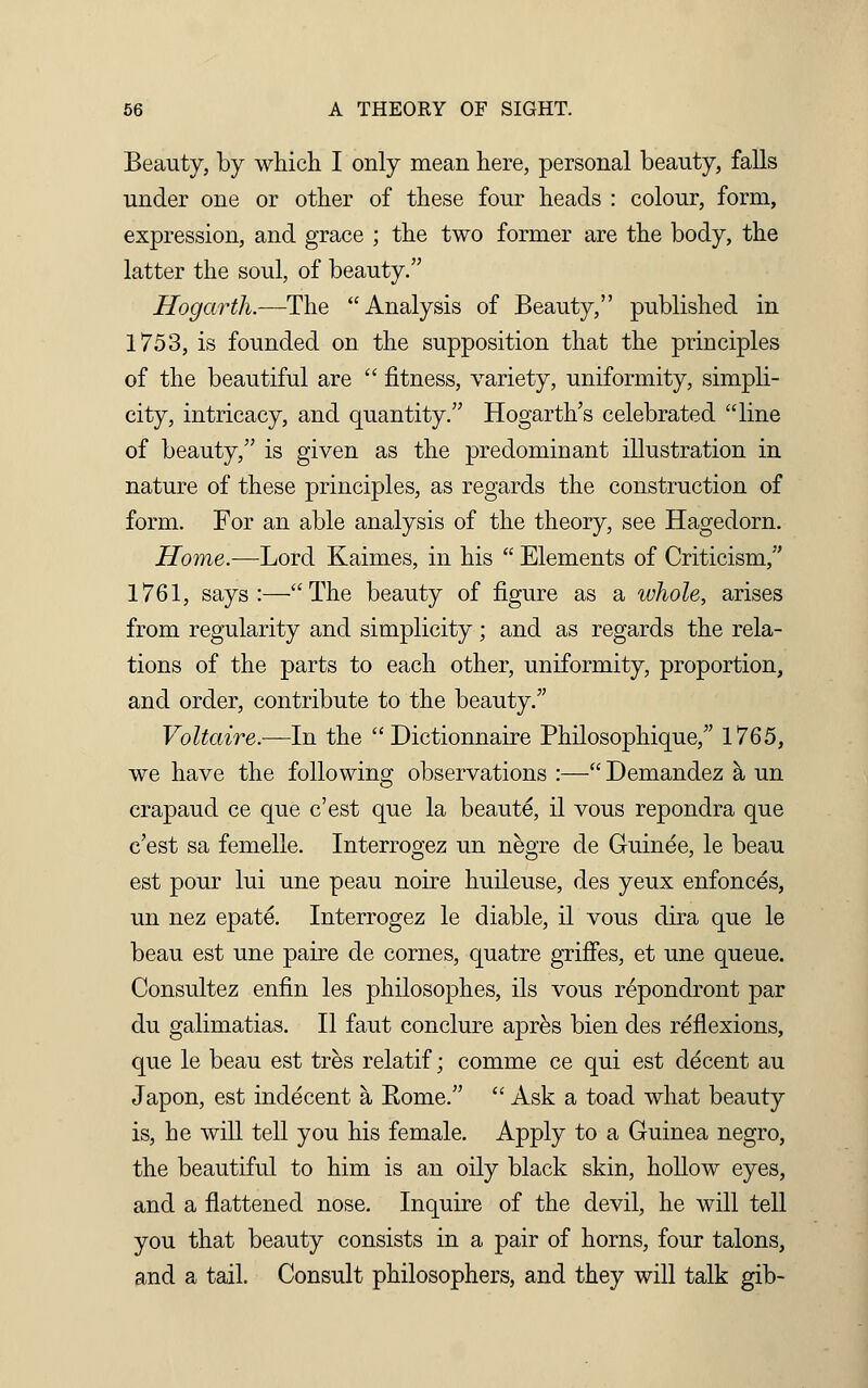 Beauty, by which I only mean here, personal beauty, falls under one or other of these four heads : colour, form, expression, and grace ; the two former are the body, the latter the soul, of beauty. Hogarth.—The Analysis of Beauty, published in 1753, is founded on the supposition that the principles of the beautiful are  fitness, variety, uniformity, simpli- city, intricacy, and quantity. Hogarth's celebrated line of beauty, is given as the predominant illustration in nature of these principles, as regards the construction of form. For an able analysis of the theory, see Hagedorn. Home.—Lord Kaimes, in his  Elements of Criticism, 1761, says:—The beauty of figure as a whole, arises from regularity and simplicity; and as regards the rela- tions of the parts to each other, uniformity, proportion, and order, contribute to the beauty. Voltaire.—In the  Dictionnaire Philosophique, 1765, we have the following observations :— Demandez a un crapaud ce que c'est que la beaute, il vous repondra que c'est sa femelle. Interrogez un negre de Guinee, le beau est pour lui une peau noire huileuse, des yeux enfonces, un nez epate. Interrogez le diable, il vous dira que le beau est une paire de cornes, quatre griffes, et une queue. Consultez enfin les philosophes, ils vous repondront par du galimatias. II faut conclure apres bien des reflexions, que le beau est tres relatif; comme ce qui est decent au Japon, est indecent a Rome.  Ask a toad what beauty is, he will tell you his female. Apply to a Guinea negro, the beautiful to him is an oily black skin, hollow eyes, and a flattened nose. Inquire of the devil, he will tell you that beauty consists in a pair of horns, four talons, and a tail. Consult philosophers, and they will talk gib-