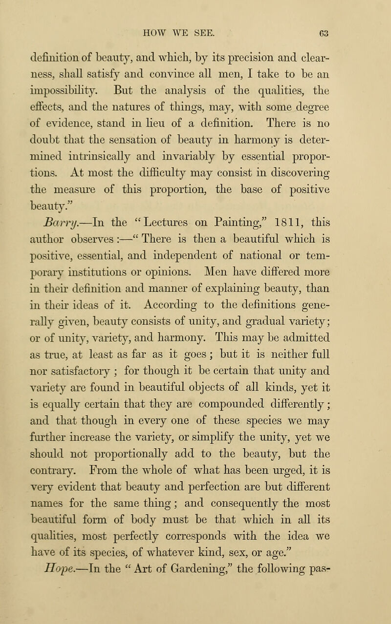 definition of beauty, and which, by its precision and clear- ness, shall satisfy and convince all men, I take to be an impossibility. But the analysis of the qualities, the effects, and the natures of things, may, with some degree of evidence, stand in lieu of a definition. There is no doubt that the sensation of beauty in harmony is deter- mined intrinsically and invariably by essential propor- tions. At most the difficulty may consist in discovering the measure of this proportion, the base of positive beauty/' Barry.—In the Lectures on Painting, 1811, this author observes :— There is then a beautiful which is positive, essential, and independent of national or tem- porary institutions or opinions. Men have differed more in their definition and manner of explaining beauty, than in their ideas of it. According to the definitions gene- rally given, beauty consists of unity, and gradual variety; or of unity, variety, and harmony. This may be admitted as true, at least as far as it goes; but it is neither full nor satisfactory ; for though it be certain that unity and variety are found in beautiful objects of all kinds, yet it is equally certain that they are compounded differently; and that though in every one of these species we may further increase the variety, or simplify the unity, yet we should not proportionally add to the beauty, but the contrary. From the whole of what has been urged, it is very evident that beauty and perfection are but different names for the same thing; and consequently the most beautiful form of body must be that which in all its qualities, most perfectly corresponds with the idea we have of its species, of whatever kind, sex, or age. Hope.—In the  Art of Gardening, the following pas-