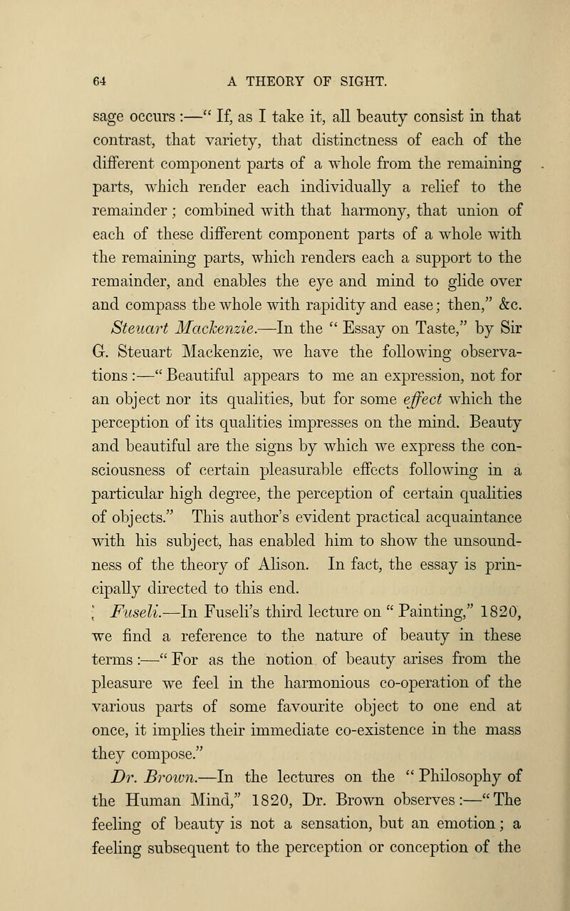 sage occurs :— If, as I take it, all beauty consist in that contrast, that variety, that distinctness of each of the different component parts of a whole from the remaining parts, which render each individually a relief to the remainder; combined with that harmony, that union of each of these different component parts of a whole with the remaining parts, which renders each a support to the remainder, and enables the eye and mind to glide over and compass the whole with rapidity and ease; then, &c. Steuart Mackenzie.—In the  Essay on Taste, by Sir G. Steuart Mackenzie, we have the following observa- tions :— Beautiful appears to me an expression, not for an object nor its qualities, but for some effect which the perception of its qualities impresses on the mind. Beauty and beautiful are the signs by which we express the con- sciousness of certain pleasurable effects following in a particular high degree, the perception of certain qualities of objects. This author's evident practical acquaintance with his subject, has enabled him to show the unsound- ness of the theory of Alison. In fact, the essay is prin- cipally directed to this end. • Fuseli.—In Fuseli's third lecture on  Painting, 1820, we find a reference to the nature of beauty in these terms:— For as the notion of beauty arises from the pleasure we feel in the harmonious co-operation of the various parts of some favourite object to one end at once, it implies their immediate co-existence in the mass they compose. Dr. Brown.—In the lectures on the  Philosophy of the Human Mind, 1820, Dr. Brown observes:—The feeling of beauty is not a sensation, but an emotion; a feeling subsequent to the perception or conception of the