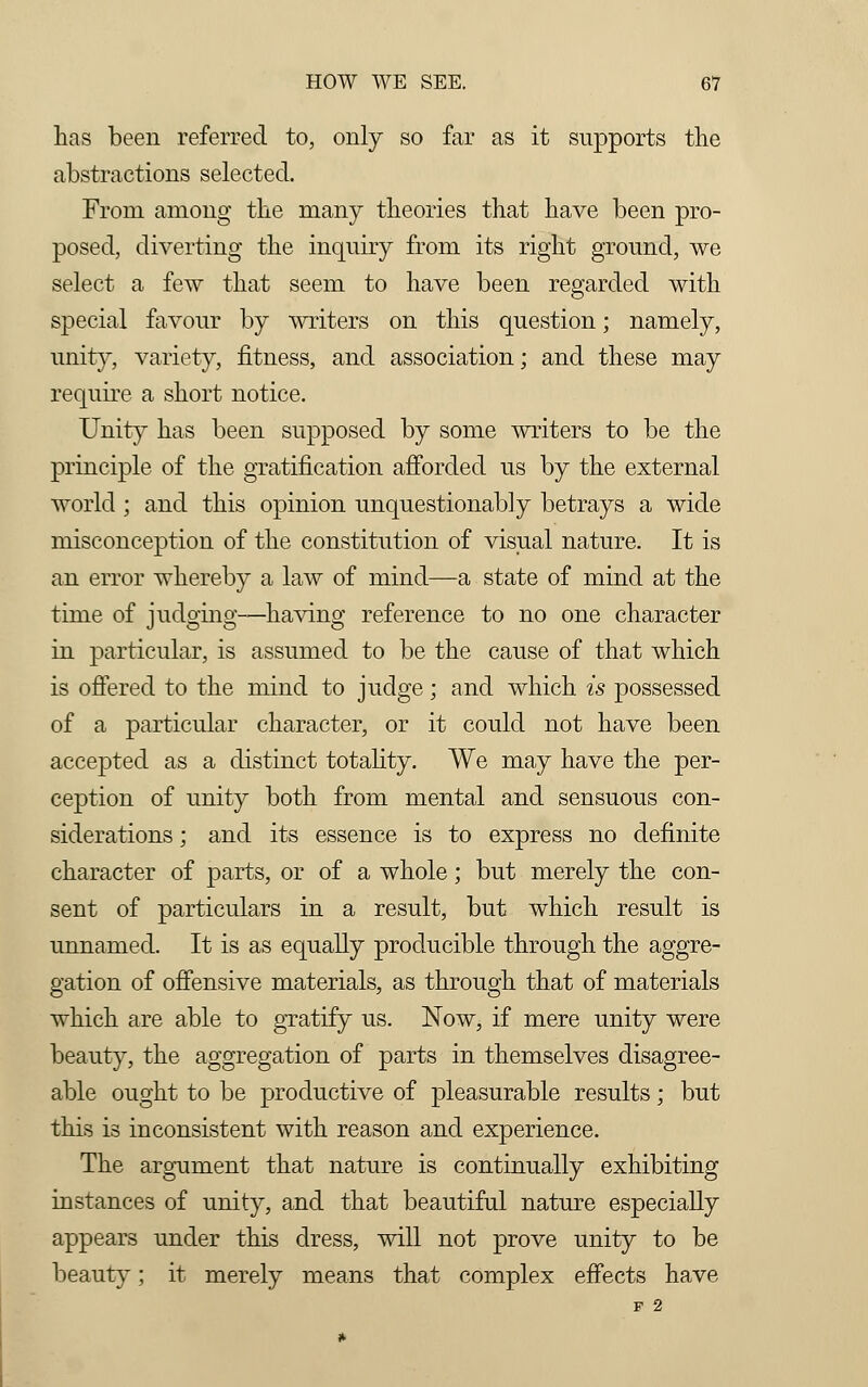 has been referred to, only so far as it supports the abstractions selected. From among the many theories that have been pro- posed, diverting the inquiry from its right ground, we select a few that seem to have been regarded with special favour by writers on this question; namely, unity, variety, fitness, and association; and these may require a short notice. Unity has been supposed by some writers to be the principle of the gratification afforded us by the external world; and this opinion unquestionably betrays a wide misconception of the constitution of visual nature. It is an error whereby a law of mind—a state of mind at the time of judging—having reference to no one character in particular, is assumed to be the cause of that which is offered to the mind to judge; and which is possessed of a particular character, or it could not have been accepted as a distinct totality. We may have the per- ception of unity both from mental and sensuous con- siderations ; and its essence is to express no definite character of parts, or of a whole; but merely the con- sent of particulars in a result, but which result is unnamed. It is as equally producible through the aggre- gation of offensive materials, as through that of materials which are able to gratify us. Now, if mere unity were beauty, the aggregation of parts in themselves disagree- able ought to be productive of pleasurable results; but this is inconsistent with reason and experience. The argument that nature is continually exhibiting instances of unity, and that beautiful nature especially appears under this dress, will not prove unity to be beauty; it merely means that complex effects have F 2