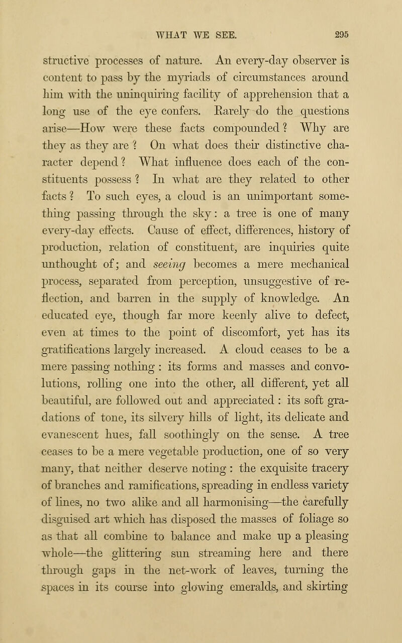structive processes of nature. An every-day observer is content to pass by the myriads of circumstances around liim with, the uninquiring facility of apprehension that a long use of the eye confers. Barely do the questions arise—How were these facts compounded ? Why are they as they are ? On what does their distinctive cha- racter depend? What influence does each of the con- stituents possess ? In what are they related to other facts ? To such eyes, a cloud is an unimportant some- thing passing through the sky: a tree is one of many every-day effects. Cause of effect, differences, history of production, relation of constituent, are inquiries quite unthought of; and seeing becomes a mere mechanical process, separated from perception, unsuggestive of re- flection, and barren in the supply of knowledge. An educated eye, though far more keenly alive to defect, even at times to the point of discomfort, yet has its gratifications largely increased. A cloud ceases to be a mere passing nothing : its forms and masses and convo- lutions, rolling one into the other, all different, yet all beautiful, are followed out and appreciated : its soft gra- dations of tone, its silvery hills of light, its delicate and evanescent hues, fall soothingly on the sense. A tree ceases to be a mere vegetable production, one of so very many, that neither deserve noting : the exquisite tracery of branches and ramifications, spreading in endless variety of lines, no two alike and all harmonising—the carefully disguised art which has disposed the masses of foliage so as that all combine to balance and make up a pleasing whole—the glittering sun streaming here and there through gaps in the net-work of leaves, turning the spaces in its course into glowing emeralds, and skirting