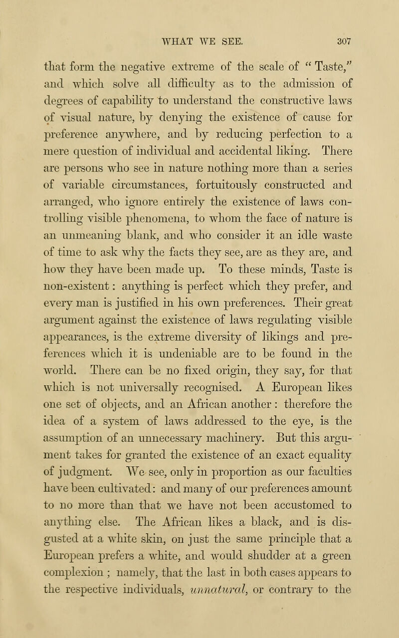 that form tlic negative extreme of the scale of  Taste, and which solve all difficulty as to the admission of degrees of capability to understand the constructive laws of visual nature, by denying the existence of cause for preference anywhere, and by reducing perfection to a mere question of individual and accidental liking. There are persons who see in nature nothing more than a series of variable circumstances, fortuitously constructed and arranged, who ignore entirely the existence of laws con- trolling visible phenomena, to whom the face of nature is an unmeaning blank, and who consider it an idle waste of time to ask why the facts they see, are as they are, and how they have been made up. To these minds, Taste is non-existent: anything is perfect which they prefer, and every man is justified in his own preferences. Their great argument against the existence of laws regulating visible appearances, is the extreme diversity of likings and pre- ferences which it is undeniable are to be found in the world. There can be no fixed origin, they say, for that which is not universally recognised. A European likes one set of objects, and an African another : therefore the idea of a system of laws addressed to the eye, is the assumption of an unnecessary machinery. But this argu- ment takes for granted the existence of an exact equality of judgment. We see, only in proportion as our faculties have been cultivated: and many of our preferences amount to no more than that we have not been accustomed to anything else. The African likes a black, and is dis- gusted at a white skin, on just the same principle that a European prefers a white, and would shudder at a green complexion ; namely, that the last in both cases appears to the respective individuals, unnatural, or contrary to the