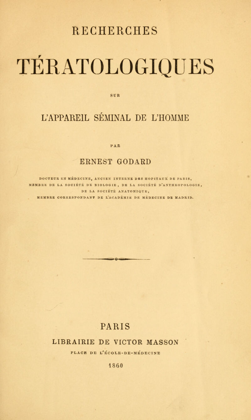 TÉRATOLOGIQUES SUR L'APPAREIL SEMINAL DE L'HOMME PAR ERNEST GODARD DOCTEUR EN MEDECINE, ANCIEN INTERNE DES HOPITAUX DE PARIS, MEMBRE DE LA SOCIÉTÉ DE BIOLOGIE, DE LA SOCIÉTÉ d'aNTHROPOLOGIE , DE LA SOCIÉTÉ ANATOMIQUE, MEMBRE CORRESPONDANT DE L'ACADÉMIE DE MÉDECINE DE MADRID. PARIS LIBRAIRIE DE VICTOR MASSON C O L E - 1860