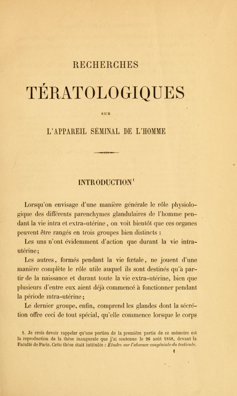 TÉRATOLOGIQUES SUR L'APPAREIL SÉMINAL DE L'HOMME INTRODUCTION* Lorsqu'on envisage d'une manière générale le rôle physiolo- gique des différents parenchymes glandulaires de l'homme pen- dant la vie intra et extra-utérine, on voit bientôt que ces organes peuvent être rangés en trois groupes bien distincts : Les uns n'ont évidemment d'action que durant la vie intra- utérine; Les autres, formés pendant la vie fœtale, ne jouent d'une manière complète le rôle utile auquel ils sont destinés qu'à par- tir de la naissance et durant toute la vie extra-utérine, bien que plusieurs d'entre eux aient déjà commencé à fonctionner pendant la période mtra-utérine ; Le dernier groupe, enfin, comprend les glandes dont la sécré- tion offre ceci de tout spécial, qu'elle commence lorsque le corps 1. Je crois devoir rappeler qu'une portion de la première partie de ce mémoire est la reproduction de la thèse inaugurale que j'ai soutenue le 26 août 1858, devant la Faculté de Paris. Cette thèse était intitulée : Études sur l'absence congéniale du testicule.