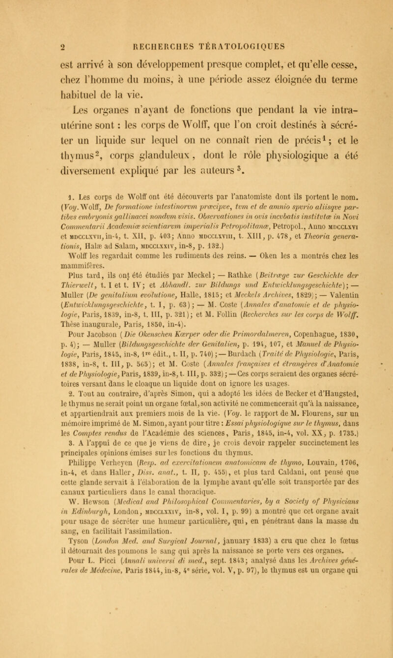 est arrivé à son développement presque complet, et qu'elle cesse, chez l'homme du moins, à une période assez éloignée du terme habituel de la vie. Les organes n'ayant de fonctions que pendant la vie intra- utérine sont : les corps de WollF, que l'on croit destinés à sécré- ter un liquide sur lequel on ne connaît rien de précis^; et le thymus2, corps glanduleux, dont le rôle physiologique a été diversement expliqué par les auteurs ^. 1. Les corps de Wolff ont été découverts par l'anatomiste dont ils portent le nom. (Foî/. Wolff, De formatione ùitestinorvm prœcipve^ tvm et de amnio spvrio aliisqve par- tibvs embryonis gallinacei nondvm visis. Observationes in ovis incvbatis institvtœ in Novi Commentarii Academiœ scientiarvm imperialis Petropolitanœ, Petropol., Anno mdcclxvi et MDCCLXVii,in-4, t. Xll, p. 403; Anno mdccliviii, t. XIII, p. 478, et Theoria genera- tioniSf Halae ad Salam, mdcclxxiv, in-8, p. 132.) Wolff les regardait comme les rudiments des reins. — Oken les a montrés chez les mammifères. Plus tard, ils ont été étudiés par Meckel; — Ratlike [Beitrœge zur Geschichte der Tlderwelt, t. I et t. IV; et AbhandL zur Bildungs und Entwicklungsgeschichte); — Muller [De genitalium evolutione, Halle, 1815; et Meckels Archives, 1829J; — Valenlin {Entwicklungsgeschichte, t. I, p. 63); — M. Goste [Annales d'aîiatomie et de physio- logie, Paris, 1839, in-8, t. III, p. 321); et M. Follin {Recherches sur les corps de Wolff. Thèse inaugurale, Paris, 1850, in-4). Pour Jacobson {Die Okenschen Kœrper oder die Primordalmeren, Copenhague, 1830, p. 4); — Muller [Bildungsgeschichte der Genitalien, p. 194, 107, et Manuel de P/ajsio- logie, Paris, 1845, in-8, l^e édit., t. II, p. 740) ; — Burdach {Traitéde Physiologie^ Paris, 1838, in-8, t. III, p. 565); et M. Goste {Annales françaises et étrangères d'Anatomie et de Physiologie, Paris, 1839, iii-8, t. III, p. 332) ; —Ces corps seraient des organes sécré- toires versant dans le cloaque un liquide dont on ignore les usages. 2. Tout au contraire, d'après Simon, qui a adopté les idées de Becker et d'Haugsted, le thymus ne serait point un organe fœtal, son activité ne commencerait qu'à la naissance, et appartiendrait aux premiers mois de la vie. {Voy. le rapport de M. Flourens, sur un mémoire imprimé de M. Simon, ayant pour titre : Essai physiologique sur le thymus, dans les Comptes rendus de l'Académie des sciences, Paris, 1845, in-4, vol. XX, p. 1735.) 3. A l'appui de ce que je viens de dire, je crois devoir rappeler succinctement les principales opinions émises sur les fonctions du thymus. Philippe Verheyen {Resp. ad exercitationem anatomicam de thymo, Louvain, 1706, in-4, et dans Haller, Diss. anat., t. II, p. 455), et plus tard Galdani, ont pensé que cette glande servait à l'élaboration de la lymphe avant qu'elle soit transportée par des canaux particuliers dans le canal thoracique. W. Hewson {Médical and Philosophical Coriunentaries, by a Society of Physicians in Edinburgh, London, mdcclxxiv, in-8, vol. I, p. 99) a montré que cet organe avait pour usage de sécréter une humeur particulière, qui, en pénétrant dans la masse du sang, en facilitait l'assimilation. Tyson {London Med. and Surgical Journal, january 1833) a cru que chez le fœtus il détournait des poumons le sang qui après la naissance se porte vers ces organes. Pour L. Picci [Annali universi di med.^ sept. 1843; analysé dans les Archives géné- rales de Médecine, Paris 1844, in-8, 4^ série, vol. V, p. 97), le thymus est un organe qui