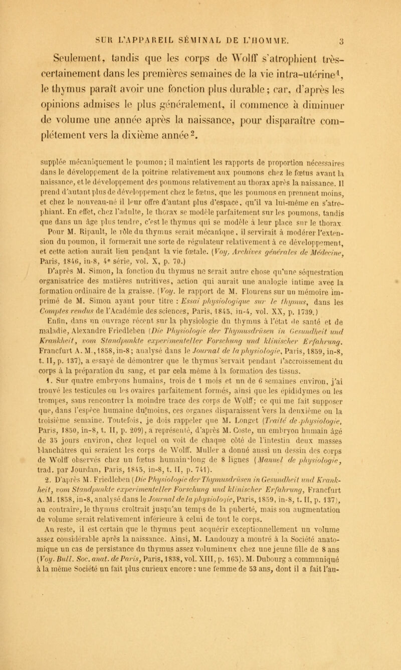 Seulement, tandis que les corps de Wolff s'atrophient très- certainement dans les premières semaines de la vie intra-utérine^, le thymus paraît avoir une fonction plus durable ; car, d'après les opinions admises le plus généralement, il commence à diminuer de volume une année après la naissance, pour disparaître com- plètement vers la dixième année 2. supplée mécaniquement le pnumon; il maintient les rapports de proportion nécessaires dans le développement de la poitrine relativement aux poumons clipz le fœtus avant la naissance, et le développement des poumons relativement au thorax après la naissance. Il prend d'autant pins de développement chez le fœtus, que les poumons en prennent moins, et chez le nouveau-né il l^ur offre d'autant plus d'espace, qu'il va lui-même en s'atro- phiant. En effet, chez Tadulte, le tliorax se modèle parfaitement sur les poumons, tandis que dans un âge plus tendre, c'est le thymus qui se modèle à leur place sur le thorax Pour M. Ripault, le rôle du thymus serait mécanique, il servirait cà modérer l'exten- sion du poumon, il formerait une sorte de régulateur relativemeut à ce développement et cette action aurait lieu pend^ant la vie fœtale. {Voij, Archives générales de Médecine Paris, 1846, iu-8, 4^ série, vol. X, p. 70.) D'après M. Simon, la fonction du thymus ne serait autre chose qu'une séquestration organisatrice des matières nutritives, action qui aurait une analogie intime avec la formation ordinaire de la graisse. [Voy. le rapport de M. Flourens sur un mémoire im- primé de M. Simon ayant pour titre : Essai j^hysiologique sur le thymus, dans les Comptes rendus de l'Académie des sciences, Paris, 1845, in-4, vol. XX, p. 1739.) Enfin, dans un ouvrage récent sur la physiologie du thymus à l'état de santé et de maladie, Alexandre Friedlehen {Die Physiologie der Tliymusdrûsen in desundheit und Krankheif, vom Sfandpunkfe experimenteller Forschung und klinischer Erfahrung. Francfurt A. M.,1858,in-8; analysé dans le Journal de la physiologie, Paris, 1859, in-8, t. II, p. 137), a essayé de démontrer que le thymus ^servait pendant l'accroissement du corps à la préparation du sang, et par cela même à la formation des tissus. 1. Sur quatre emhryons humains, trois de 1 mois et un de 6 semaines environ, j'ai trouvé les testicules ou Ips ovaires parfaitement formés, ainsi que les épididymes ou les tromjies, s.ins rencontrer la moindre trace des corps de Wolfl'; ce qui me fait supposer que, dans l'espèce humaine du*moins, ces organes disparaissent vers la deuxième ou la troisième semaine. Toutefois, je dois rappeler que M. Longet [Traité de .physiologie, Paris, 1850, in-8, t. II, p. 209), a représenté, d'après M. Goste, un embryon humain âgé de 35 jours environ, chez lequel on voit de chaque côté de l'intestin deux masses hlanchàtres qui seraient les corps de Wolff. Muller a donné aussi un dessin des corps de Wolff observés chez un fœtus humain-long de 8 lignes [Manuel de physiologie y trad. par Jourdan, Paris, 1845, in-8, t. II, p. 741). 2. D'apiès M. Friedleben (D^'e Physiologie der Tiiymnsdrïisen in Gesundheit vnd Kraiik- heit, vom Standpunkte experimenteller Forschung und klinischer Erfahrung, Francfurt A. M. 1858, in-8, analysé dans le Journal de la physioloQie,Vkt:\^, 1859, in-8, t. II, p. 137), au contraire, le thynms croîtrait jusqu'au temps de la puberté, mais son augmentation de volume serait relativement inférieure cà celui de tout le corps. Au reste, il est certain que le thymus peut acquérir exceptionnellement un volume assez considérable après la naissance. Ainsi, M. Landouzy a montré à la Société anato- mique un cas de persistance du thymus assez volumineux chez une jeune fille de 8 ans [Voy. Bull. Soc. anat. de Paris, Paris, 1838, vol. XIII, p. 165). M. Dubourg a communiqué à la même Société un fait plus curieux encore : une femme de 53 ans, dont il a fait l'au-