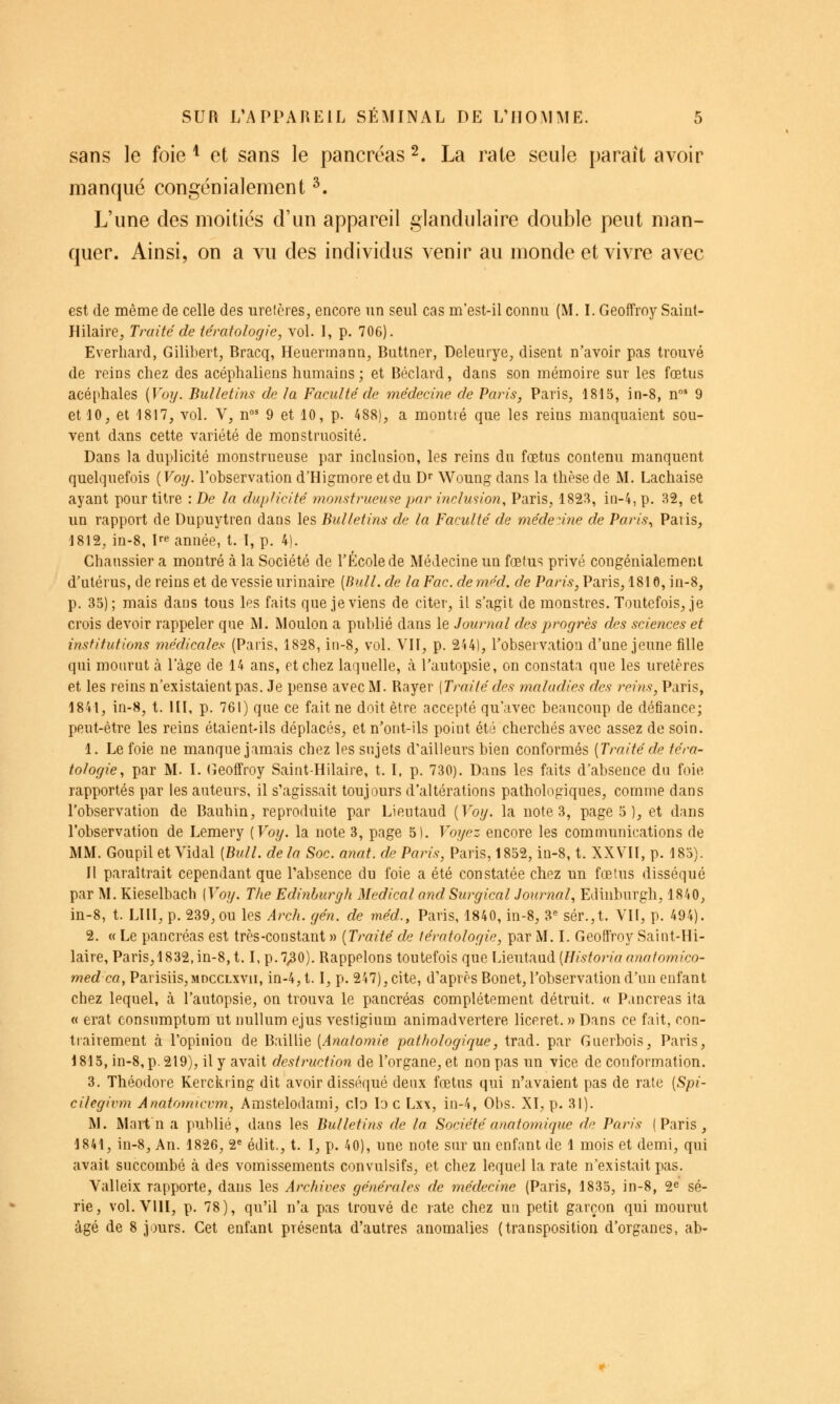 sans le foie ^ et sans le pancréas 2. La rate seule paraît avoir manqué congénialeraent ^. L'une des moitiés d'un appareil glandulaire double peut man- quer. Ainsi, on a vu des individus venir au monde et vivre avec est de même de celle des uretères, encore un seul cas m'est-il connu (M. L Geoffroy Saint- Hilaire, Traité de tératologie, vol. I, p. 706). Everhard, Gilibert, Bracq, Heuermann, Buttner, Deleurye, disent n'avoir pas trouvé de reins chez des acéphaliens humains; et Béclard, dans son mémoire sur les fœtus acéphales {Voy. Bulletins de la Faculté de médecine de Paris, Paris, 1815, in-8, n' 9 et 10, et 1817, vol. V, n°' 9 et 10, p. 488), a montré que les reins manquaient sou- vent dans cette variété de monstruosité. Dans la duplicité monstrueuse par inclusion, les reins du fœtus contenu manquent quelquefois {Voy. l'observation d'Higmore et du D Woung dans la thèse de M. Lachaise ayant pour titre : De la duplicité monstrueuse par inclusion, Paris, 182^, in-4, p. 32, et un rapport de Dupuytren dans les Bulletins de la Faculté de méderine de Paris., Paris, 1812, in-8, pe année, t. I, p. 4). Chanssier a montré à la Société de l'École de Médecine un fœtus privé congénialement d'utérus, de reins et de vessie urinaire [Bull, de la Fac. de m^d. de Paris, Paris, 1810, in-8, p. 35); mais dans tous les faits que je viens de citer, il s'agit de monstres. Toutefois, je crois devoir rappeler que M. Moulon a publié dans le Journal des progrès des sciences et institutions médicales (Paris, 1828, iii-8, vol. VIT, p. 2U1, Tobservatiou d'une jeune tille qui mourut à 1 âge de 14 ans, et chez laquelle, à l'autopsie, on constata que les uretères et les reins n'existaient pas. Je pense avec M. Rayer [Traité des mcdadies des reins, Paris, 1841, in-8, t. UI, p. 761) que ce fait ne doit être accepté qu'avec beaucoup de défiance; peut-être les reins étaient-ils déplacés, et n'ont-ils point été cherchés avec assez de soin. 1. Le foie ne manque jamais chez les sujets d'ailleurs bien conformés {Traité de téra- tologie, par M. L (îeofîroy Saint-Hilaire, t. I, p. 730). Dans les faits d'absence du foie rapportés par les auteurs, il s'agissait toujours d'altérations pathologiques, comme dans l'observation de Bauhin, reproduite par Lieutaud {Voy. la note 3, page 5)^ et dans robservation de Lemery {Voy. la note 3, page 51. Voyez encore les communications de MM. Goupil et Vidal {Bull, de la Soc. anat. de Paris, Paris, 1852, in-8, t. XXVII, p. 185). Il paraîtrait cependant que l'absence du foie a été constatée chez un fœtus disséqué par M. Kieselbach [Voy. The Edinburgh Médical and Surgical Journal, Edinburgh, 1840, in-8, t. LUI, p. 239, ou les Arch. gén. de méd., Paris, 1840, in-8, 3« sér.,t. Vil, p. 494). 2. « Le pancréas est très-constant » {Traité de tératologie, par M. I. Geoffroy Saint-Hi- laire, Paris,1832,in-8,t. I, p.7^0). Rappelons toutefois que lAeniaaà {Histo7ia anatomico- med ca, Parisiis,MDCCLxvii, in-4,1.1, p. 247), cite, d'après Bonet, l'observation d'un enfant chez lequel, à l'autopsie, on trouva le pancréas complètement détruit. « Pancréas ita « erat consumptum ut nullum ejus vestigium animadvertere liceret. » Dans ce fait, con- tiairement à l'opinion de Baillie {Anatomie pathologique, trad. par Guerbois, Paris, 1815, in-8, p. 219), il y avait destruction de l'organe, et non pas un vice de conformation. 3. Théodore Kerckiing dit avoir disséqué deux fœtus qui n'avaient pas de rate {Spi- cilegivm Anatomicvm, Amstelodami, cIo lo c Lxx, in-4, Obs. XI, p. 31). M. Mart'n a publié, dans les Bulletins de la Sociétéanatomique de Paris (Paris, 1841, in-8. An. 1826, 2« édit., t. I, p. 40), une note sur un enfant de 1 mois et demi, qui avait succombé à des vomissements convulsifs, et chez lequel la rate n'existait pas. Valleix rapporte, dans les Archives générales de médecine (Paris, 1835, in-8, 2^ sé- rie, vol. VUI, p. 78), qu'il n'a pas trouvé de rate chez un petit garçon qui mourut âgé de 8 jours. Cet enfant présenta d'autres anomalies (transposition d'organes, ab-