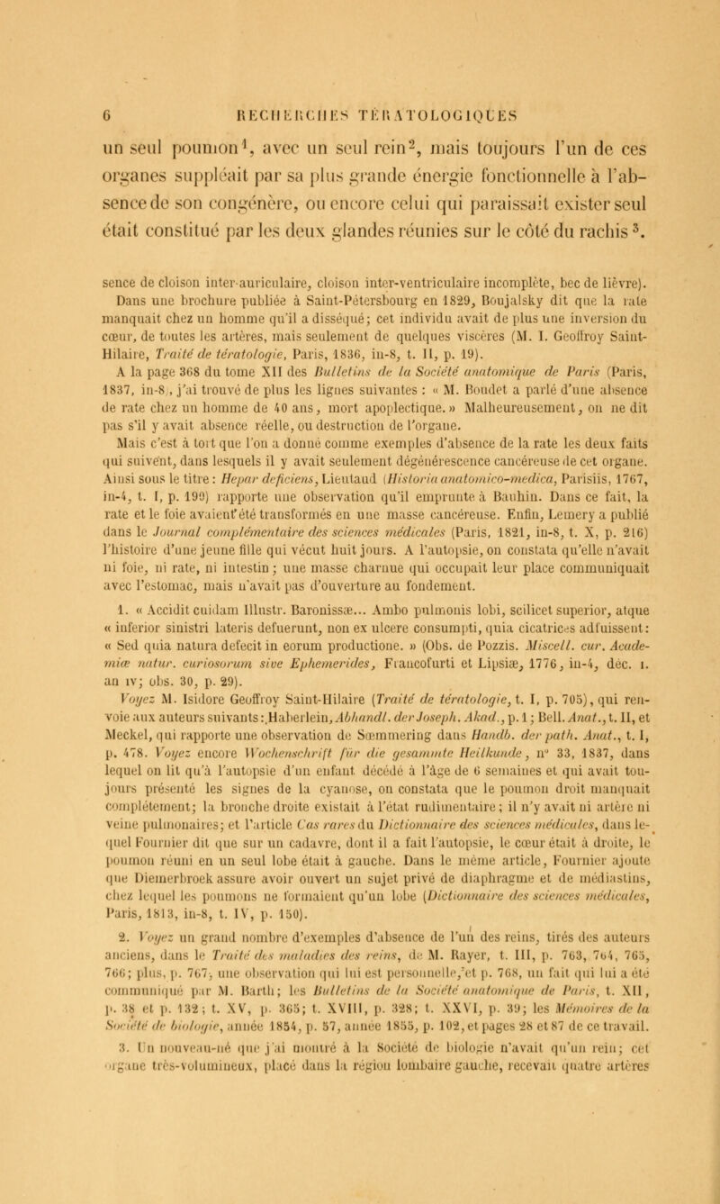 un seul poumon^, avec un seul rein-, luais toujours l'un de ces organes suppléait par sa plus grande énergie fonctionnelle à l'ab- sence de son congénère, ou encore celui qui paraissait exister seul était constitué par les deux glandes réunies sur le côté du rachis ^. sence de cloison interauriculaire^ cloison intcr-ventriculaire incomplète, bec de lièvre). Dans une brochure publiée à Saint-Pétersbourg en 1829, Boujalsky dit qne la rate manquait chez un homme qu'il a disséqué; cet individu avait de plus une inversion du cœur, de toutes les artères, mais seulement de quelques viscères (M. I. Geollroy Saint- Hilaire, Traité de tératologie, Paris, 1836, iu-8, t. H, p. 19). A la page 368 du tome XII des Bulletins de la Société anatomique de Paris (Paris, 1837, in-8 , j'ai trouvé de plus les ligues suivantes : « M. Boudet a parlé d'une absence de rate chez un homme de 40 ans, mort apoplectique.» Malheureusement, on ne dit pas s'il y avait absence réelle, ou destruction de l'organe. Mais c'est à toit que l'on a donné comme exemples d'absence de la rate les deux faits qui suivent, dans lesquels il y avait seulement dégénérescence cancéreuse de cet organe. Ainsi sous le titre : Hepar deficiens, Lieutaud (Hisloria anatomico-medica, Parisiis, 1767, )n-4, t. I, p. 190) rapporte une observation qu'il emprunte à Bauhin. Dans ce fait, la rate et le foie avaient'été transformés en une masse cancéreuse. Enfin, Lemery a publié dans le Journal complémentaire des sciences médicales (Paris, 1821, in-8, t. X, p. 216) l'histoire d'une jeune fille qui vécut huit jours. A l'autopsie, on constata qu'elle n'avait ni foie, ni rate, ni intestin ; une masse charnue qui occupait leur place communiquait avec l'estomac, niais n'avait pas d'ouverture au fondement. 1. « Accidit cuidam lUustr. Baronissse... Ambo pulmonis lobi, scilicet superior, atque « inferior sinistri lateris defuerunt, non ex ulcère consumpti, quia cicatrices adfuissent: « Sed quia natura defecit in eorum productione. » (Obs. de Pozzis. Miscell. cur. Acude- miœ nutur. curiosorum sive Ephemerides, Fiancofurti et Lipsiœ,, 1776, in-4, déc. i. an iv; obs. 30, p. 29). Voyez M. Isidore Geoffroy Saiut-Hilaire {Traité de tératologie, t. I, p. 705), qui ren- voie aux auteurs suivants :.Haberlein, Abhandl. der Joseph. Akad., p. 1 ; Bell. Anat., t. II, et Meckel, qui rapporte une observation de Sœmmering dans Handb. der path. Anat.^ 1.1, p. 478. Voyez encore Wochensc/irift fur die gesamtnte Heilkunde, n 33, 1837, dans lequel on lit qu'à l'autupsie d'un enfant décédé à l'âge de 6 semaines et qui avait tou- jours présenté les signes de la cyanose, on constata que le poumon droit manquait complètement; la bronche droite existait à l'état rudiuientaire ; il n'y avait ni artère ni veine pulmonaires; et rarlicle Cas rares i\.w Dictionnaire des sciences médicales, dans le- (luel Fournier dit que sur un cadavre, dont il a fait l'autopsie, le cœur était à droite, le poumon réuni en un seul lobe était à gauche. Dans le même article, Fournier ajoute que Diemerbroek assure avoir ouvert un sujet privé de diaphragme et de médi;istins, chez lequel les poumons ne formaient qu'un lube [Dictionnaire des sciences médicales^ Paris, 1813, in-8, t. IV, p. 150). 2. Voyez un grand nombre d'exemples d'absence de l'un des reins, tirés des auteurs anciens, dans le Traité des maladies des reins, de M. Rayer, t. 111, p. 763, 7u4, 765, 7G6; plus, p. 767-, une observation qui lui est persounelle,'et p. 76S, un fait qui lui a été communi(|ué par M. Bartli ; les Bulletins de la Société anatomi<pie de Paris, t. XII, p. H8 et p. 132; t. XV, p. 365; t. XVIll, p. 328; t. XXVI, p. 39; les Mémoires de la Société de biologie, année 1854, p. 57, année 1855, p. 102, et pages 28 et 87 de ce travail. 3. lin nouveau-né qiu'jai montré à la Société do biologie n'avait qu'un rein; cet 'iiganc très-volumineux, placé dans la région lombaire gauche, recevait quatre artères